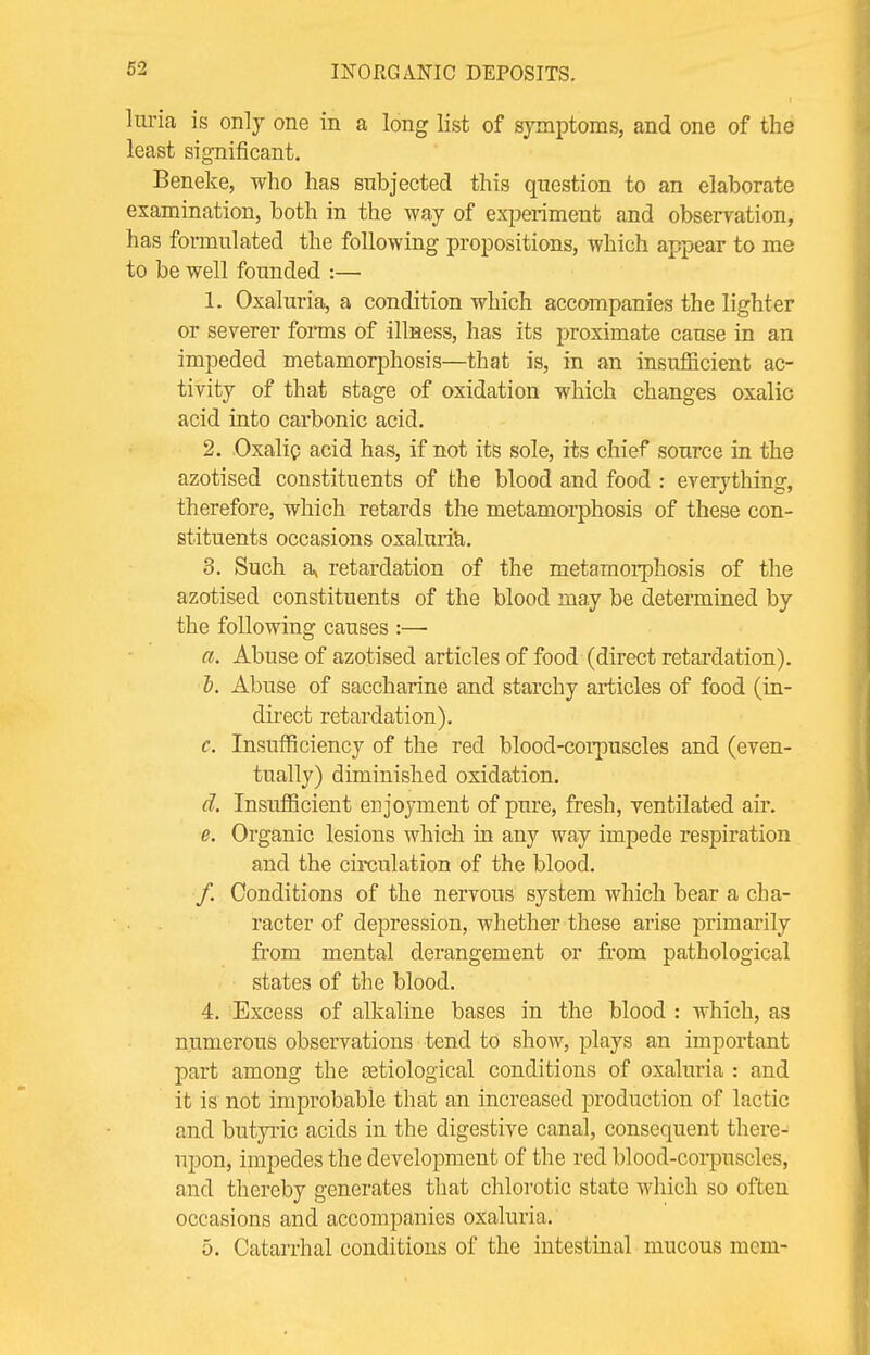 luria is only one in a long list of symptoms, and one of the least significant. Beneke, who has subjected this question to an elaborate examination, both in the way of experiment and observation, has formulated the following propositions, which appear to me to be well founded :— 1. Oxaluria, a condition which accompanies the lighter or severer forms of illness, has its proximate cause in an impeded metamorphosis—that is, in an insufficient ac- tivity of that stage of oxidation which changes oxalic acid into carbonic acid. 2. Oxalic acid has, if not its sole, its chief source in the azotised constituents of the blood and food : everything, therefore, which retards the metamorphosis of these con- stituents occasions oxaluria. 3. Such a\ retardation of the metamorphosis of the azotised constituents of the blood may be determined by the following causes :— a. Abuse of azotised articles of food (direct retardation). b. Abuse of saccharine and starchy articles of food (in- direct retardation). c. Insufficiency of the red blood-corpuscles and (even- tually) diminished oxidation. d. Insufficient enjoyment of pure, fresh, ventilated air. e. Organic lesions which in any way impede respiration and the circulation of the blood. /. Conditions of the nervous system which bear a cha- racter of depression, whether these arise primarily from mental derangement or from pathological states of the blood. 4. Excess of alkaline bases in the blood : which, as numerous observations tend to show, plays an important part among the astiological conditions of oxaluria : and it is not improbable that an increased production of lactic and butyric acids in the digestive canal, consequent there- upon, impedes the development of the red blood-corpuscles, and thereby generates that chlorotic state which so often occasions and accompanies oxaluria. 5. Catarrhal conditions of the intestinal mucous mem-