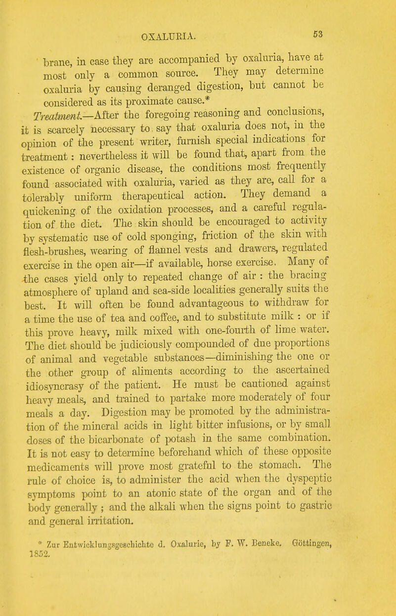 brane, in case they are accompanied by oxaluria, have at most only a common source. They may determine oxaluria by causing deranged digestion, but cannot be considered as its proximate cause.* Treatment—After the foregoing reasoning and conclusions, it is scarcely necessary to say that oxaluria does not, in the opinion of the present writer, furnish special indications for treatment: nevertheless it will be found that, apart from the existence of organic disease, the conditions most frequently found associated with oxaluria, varied as they are, call for a tolerably uniform therapeutical action. They demand a quickening of the oxidation processes, and a careful regula- tion of the diet. The skin should be encouraged to activity by systematic use of cold sponging, friction of the skin with flesh-brushes, wearing of flannel vests and drawers, regulated exercise in the open air—if available, horse exercise. Many of the cases yield only to repeated change of air : the bracing atmosphere of upland and sea-side localities generally suits the best. It will often be found advantageous to withdraw for a time the use of tea and coffee, and to substitute milk : or if this prove heavy, milk mixed with one-fourth of lime water. The diet should be judiciously compounded of due proportions of animal and vegetable substances—diminishing the one or the other group of aliments according to the ascertained idiosyncrasy of the patient. He must be cautioned against heavy meals, and trained to partake more moderately of four meals a day. Digestion may be promoted by the administra- tion of the mineral acids in light bitter infusions, or by small doses of the bicarbonate of potash in the same combination. It is not easy to determine beforehand which of these opposite medicaments will prove most grateful to the stomach. The rule of choice is, to administer the acid when the dyspeptic symptoms point to an atonic state of the organ and of the body generally ; and the alkali when the signs point to gastric and general irritation. * Zur EntwicklunssgeBchicbte d. Oxalurie, by F. W. Beneke. Gottingen, 1852.