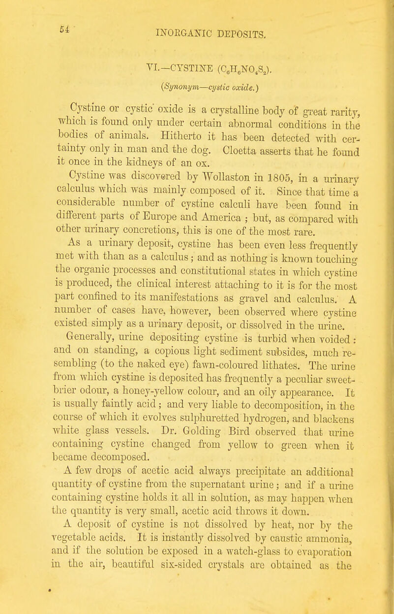 VI.-CYSTINE (C0HaNO«S,). {Synonym—cystic oxide.) Cystine or cystic' oxide is a crystalline body of great rarity, which is found only under certain abnormal conditions in the bodies of animals. Hitherto it has been detected with cer- tainty only in man and the dog. Cloetta asserts that he found it once in the kidneys of an ox. Cystine was discovered by Wollaston in 1805, in a urinary calculus which was mainly composed of it. Since that time a considerable number of cystine calculi have been found in different parts of Europe and America ; but, as compared with other urinary concretions, this is one of the most rare. As a urinary deposit, cystine has been even less frequently met with than as a calculus; and as nothing is known touching the organic processes and constitutional states in which cystine is produced, the clinical interest attaching to it is for the most part confined to its manifestations as gravel and calculus. A number of cases have, however, been observed where cystine existed simply as a urinary deposit, or dissolved in the mine. Generally, urine depositing cystine is turbid when voided : and on standing, a copious light sediment subsides, much re- sembling (to the naked eye) fawn-coloured lithates. The urine from which cystine is deposited has frequently a peculiar sweet- brier odour, a honey-yellow colour, and an oily appearance. It is usually faintly acid; and very liable to decomposition, in the course of which it evolves sulphuretted hydrogen, and blackens white glass vessels. Dr. Golcling Bird observed that urine containing cystine changed from yellow to green when it became decomposed. A few drops of acetic acid always precipitate an additional quantity of cystine from the supernatant urine j and if a urine containing cystine holds it all in solution, as may happen when the quantity is very small, acetic acid throws it down. A deposit of cystine is not dissolved by heat, nor by the vegetable acids. It is instantly dissolved by caustic ammonia, and if the solution be exposed in a watch-glass to evaporation in the air, beautiful six-sided crystals are obtained as the