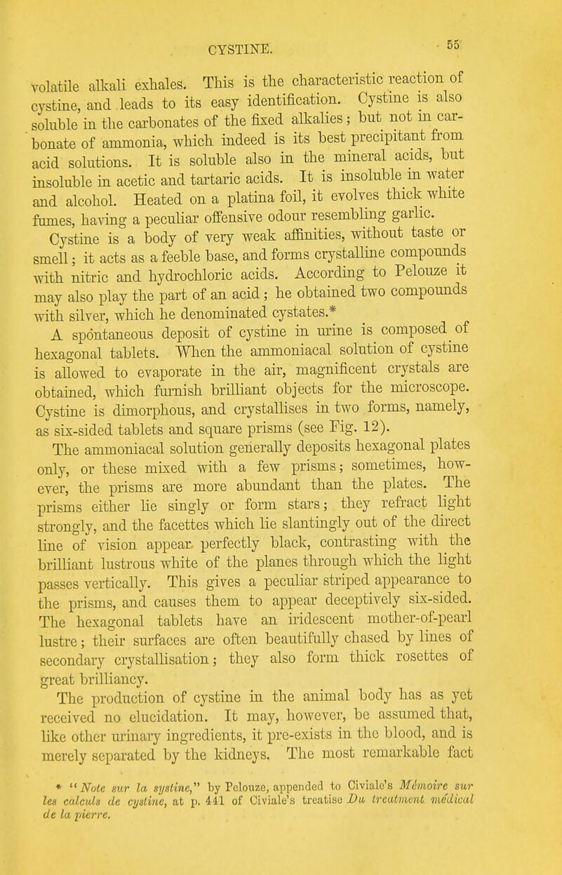 CYSTINE. volatile alkali exhales. This is the characteristic reaction of cystine, and leads to its easy identification. Cystine is also soluble in the carbonates of the fixed alkalies; but not m car- ' bonate of ammonia, which indeed is its best precipitant from acid solutions. It is soluble also in the mineral acids, but insoluble in acetic and tartaric acids. It is insoluble m water and alcohol. Heated on a platina foil, it evolves thick white fumes, having a peculiar offensive odour resembling garlic. Cystine is a body of very weak affinities, without taste or smell; it acts as a feeble base, and forms crystalline compounds with nitric and hydrochloric acids. According to Pelouze it may also play the part of an acid; he obtained two compounds with silver, which he denominated cystates* A spontaneous deposit of cystine in urine is composed ^ of hexagonal tablets. When the ammoniacal solution of cystine is allowed to evaporate in the air, magnificent crystals are obtained, which famish brilliant objects for the microscope. Cystine is dimorphous, and crystallises in two forms, namely, as six-sided tablets and square prisms (see Fig. 12). The ammoniacal solution generally deposits hexagonal plates only, or these mixed with a few prisms; sometimes, how- ever, the prisms are more abundant than the plates. The prisms either he singly or form stars; they refract light strongly, and the facettes which lie slantingly out of the direct line of vision appear perfectly black, contrasting with the brilliant lustrous white of the planes through which the light passes vertically. This gives a peculiar striped appearance to the prisms, and causes them to appear deceptively six-sided. The hexagonal tablets have an iridescent mother-of-pearl lustre; their surfaces are often beautifully chased by lines of secondary crystallisation; they also form thick rosettes of great brilliancy. The production of cystine in the animal body has as yet received no elucidation. It may, however, be assumed that, like other urinary ingredients, it pre-exists in the blood, and is merely separated by the kidneys. The most remarkable fact *  Note sur la sysline, by Pelouze, appended to Civiale's Mimoire sur les calculs de cystine, at p. 441 of Civiale's treatise Du, treatment me'dical de la pierre.