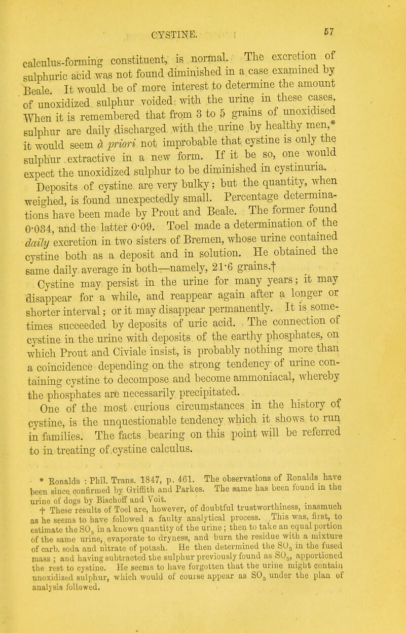 CYSTINE. 5? calculus-forming constituent,; is normal. The excretion of sulphuric acid was not found diminished in a case examined by Beale It would be of more interest to determine the amount of unoxidized sulphur voided : with the urine in these cases When it is remembered that from 3 to 5 grains of unoxidised sulphur are daily discharged with the urine by healthy men * it would seem a priori not improbable that, cystine is only the sulphur extractive in a new form. If it be so, one would expect the unoxidized sulphur to be diminished m cystmuria. Deposits of cystine are very bulky; but the quantity, when weighed, is found unexpectedly small. Percentage determina- tions have been made by Prout and Beale. The former found 0-034, and the latter 000. Toel made a determination of the daily excretion in two sisters of Bremen, whose mine contained cystine both as a deposit and in solution. He obtained the same daily average in both—namely, 2V6 grains.f Cystine may persist in the urine for many years; it may disappear for a while, and reappear again after a longer or shorter interval; or it may disappear permanently. It is some- times succeeded by deposits of uric acid. The connection of cystine in the urine with deposits of the earthy phosphates, on which Prout and Civiale insist, is probably nothing more than a coincidence depending on the strong tendency of mine con- taining cystine to decompose and become ammoniacal, whereby the phosphates are necessarily precipitated. One of the most curious circumstances in the history of cystine, is the unquestionable tendency which it shows to run in families. The facts bearing on this point will be referred to in treating of .cystine calculus. • Ronalds : Pbil. Trans. 1847, p. 461. The observations of Ronalds have been since confirmed by Griffith and Parkes. The same has been found in the urine of dogs by Bischoff and Voit. . + These results of Toel are, however, of doubtful trustworthiness, inasmuch as he seems to have followed a faulty analytical process. This was, first, to estimate the S03 in a known quantity of the urine ; then to take an equal portion of the same urine, evaporate to dryness, and burn the residue with a mixture of carb. soda and nitrate of potash. He then determined the S03 in the fused mass ; and having subtracted the sulphur previously found as SU3, apportioned the rest to cystine. He seems to have forgotten that the urine might contain unoxidized sulphur, which would of course appear as S03 under the plan of analysis followed.