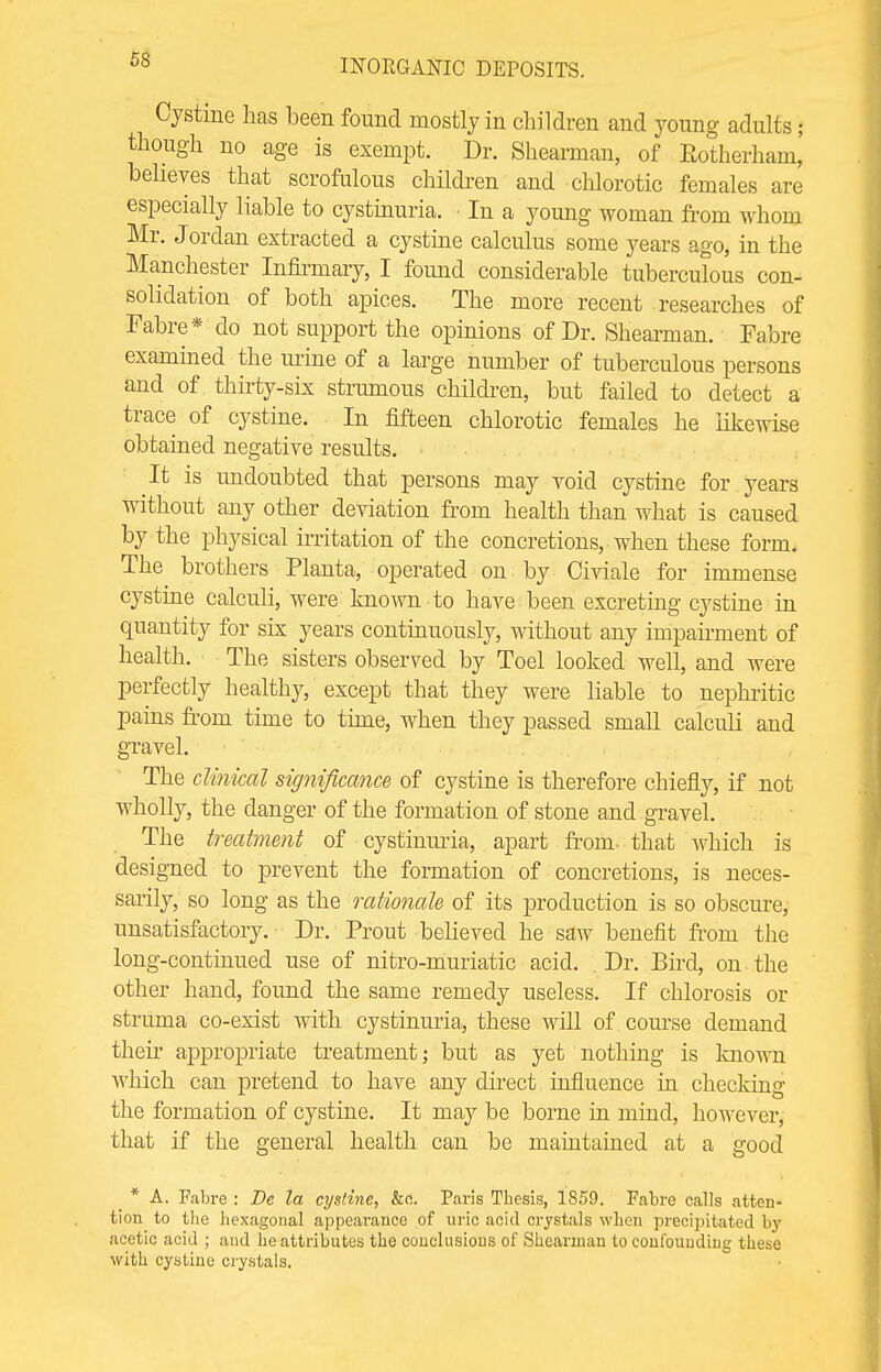 Cystine has been found mostly in children and young adults • though no age is exempt. Dr. Shearman, of Eotherham,' believes that scrofulous children and chlorotic females are especially liable to cystinuria. In a young woman from whom Mr. Jordan extracted a cystine calculus some years ago, in the Manchester Infirmary, I found considerable tuberculous con- solidation of both apices. The more recent researches of Fabre* do not support the opinions of Dr. Shearman. Fabre examined the mine of a large number of tuberculous persons and of thirty-six strumous children, but failed to detect a trace of cystine. In fifteen chlorotic females he likewise obtained negative results. It is undoubted that persons may void cystine for years without any other deviation from health than what is caused by the physical irritation of the concretions, when these form. The brothers Planta, operated on by Civiale for immense cystine calculi, were known to have been excreting cystine in quantity for six years continuously, without any impairment of health. The sisters observed by Toel looked well, and were perfectly healthy, except that they were liable to nephritic pains from time to time, when they passed small calculi and gravel. The clinical significance of cystine is therefore chiefly, if not wholly, the danger of the formation of stone and gravel. The treatment of cystinuria, apart from, that which is designed to prevent the formation of concretions, is neces- sarily, so long as the rationale of its production is so obscure, unsatisfactory. Dr. Prout believed he saw benefit from the long-continued use of nitro-muriatic acid. , Dr. Bird, on the other hand, found the same remedy useless. If chlorosis or struma co-exist with cystinuria, these will of course demand their appropriate treatment; but as yet nothing is known which can pretend to have any direct influence in checking the formation of cystine. It may be borne in mind, however, that if the general health can be maintained at a good * A. Fabre : Be la cystine, &c. Paris Thesis, 1859. Fabre calls atten- tion to the hexagonal appearance of uric acid crystals when precipitated by acetic acid ; and he attributes the conclusions of Shearman to confounding these with cystine crystals.