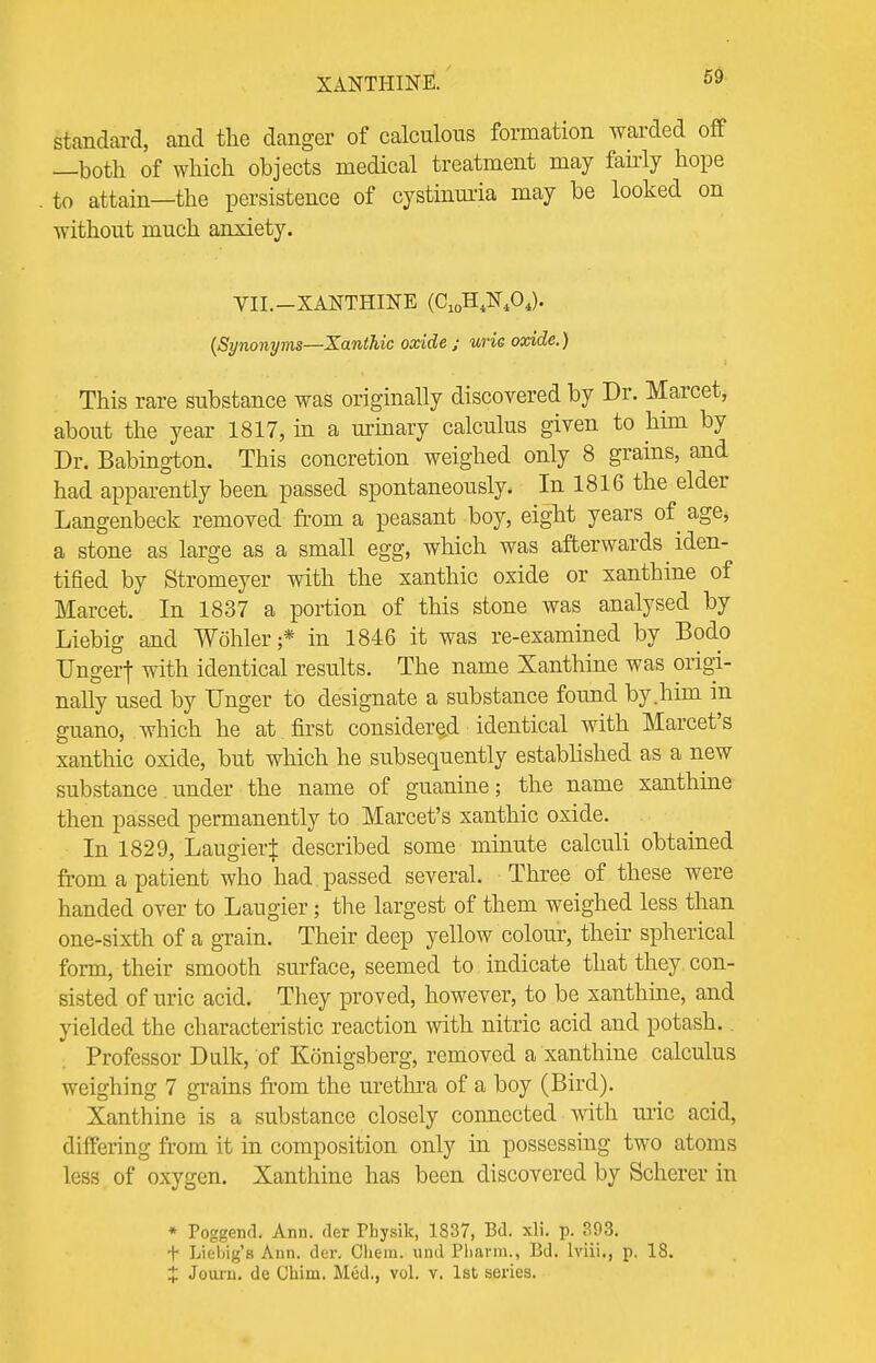XANTHINE. standard, and the danger of calculous formation warded off —both of which objects medical treatment may fairly hope to attain—the persistence of cystinuria may be looked on without much anxiety. YII.—XANTHINE (C10H4N404). (Synonyms—Xanthic oxide ; urie oxide.) This rare substance was originally discovered by Dr. Marcet, about the year- 1817, in a urinary calculus given to him by Dr. Babington. This concretion weighed only 8 grains, and had apparently been passed spontaneously. In 1816 the elder Langenbeck removed from a peasant boy, eight years of age, a stone as large as a small egg, which was afterwards iden- tified by Stromeyer with the xanthic oxide or xanthine of Marcet. In 1837 a portion of this stone was analysed by Liebig and Wohler;* in 1846 it was re-examined by Bodo Ungerf with identical results. The name Xanthine was origi- nally used by Unger to designate a substance found by.him in guano, which he at first considered identical with Marcet's xanthic oxide, but which he subsequently established as a new substance under the name of guanine; the name xanthine then passed permanently to Marcet's xanthic oxide. In 1829, Laugier^: described some minute calculi obtained from a patient who had passed several. Three of these were handed over to Laugier; the largest of them weighed less than one-sixth of a grain. Their deep yellow colour, their spherical form, their smooth surface, seemed to indicate that they con- sisted of uric acid. They proved, however, to be xanthine, and yielded the characteristic reaction with nitric acid and potash.. Professor Dulk, of Konigsberg, removed a xanthine calculus weighing 7 grains from the urethra of a boy (Bird). Xanthine is a substance closely connected with uric acid, differing from it in composition only hi possessing two atoms less of oxygen. Xanthine has been discovered by Scherer in » Poggend. Ann. der Physik, 1837, Bd. xli. p. ?.93. f LieWg's Ann. dor. Chern. und Pharm., Bd. lviii., p. 18. £ Journ. de Chim. Mod., vol. v. 1st series.