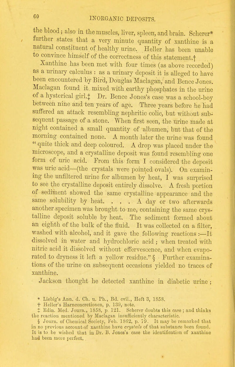 the blood; also in the muscles, liver, spleen, and brain. Scherer* further states that a very minute quantity of xanthine is a natural constituent of healthy urine. Heller has been unable to convince himself of the correctness of this statement^ Xanthine has been met with four times (as above recorded) as a urinary calculus : as a urinary deposit it is alleged to have been encountered by Bird, Douglas Maclagan, and Bence Jones. Maclagan found it. mixed with earthy phosphates in the urine of a hysterical girl.} Dr. Bence Jones's case was a school-boy between nine and ten years of age. Three years before he had suffered an attack resembling nephritic colic, but without sub- sequent passage of a stone. When first seen, the mine made at night contained a small quantity of albumen, but that of the morning contained none. A month later the urine was found  <luite ttlick and deep coloured. A drop was placed under the microscope, and a crystalline deposit was found resembling one form of uric acid. From this form I considered the deposit was uric acid—(the crystals were pointed ovals). On examin- ing the unfiltered urine for albumen by heat, I was surprised to see the crystalline deposit entirely dissolve. A fresh portion of sediment showed the same crystalline appearance and the same solubility by heat. ... A day or two afterwards another , specimen was brought to me^ containing the same crys- talline deposit soluble by heat. The sediment formed about an eighth of the bulk of the fluid. It was collected on a filter, washed with alcohol, and it gave the following reactions :—It dissolved in water and hydrochloric acid ; when treated with nitric acid it dissolved without effervescence, and when evapo- rated to dryness it left a yellow residue. § Further examina- tions of the urine on subsequent occasions yielded no traces of xanthine. Jackson thought he detected xanthine in diabetic urine ; * Liebig's Ann. d. Ch. u. Ph., Bd. cvii., Heft 3, 1858. + Heller's Harnconcretionen, p. 139, note. t Edin. Med. Journ., 1858, p. 121. Scherer doubts this case ; aud thinks the reaction mentioned by Maclagan insufficiently characteristic. § Journ. of Chemical Society, Feb. 1862, p. 79. It may be remarked that in no previous account of xanthine have crystals of that substance been found. It is to be wished that in Dr. 13. Jones's case the identification of xanthine had been more perfect.
