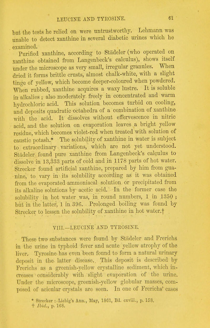 LEUCINE AND TYROSINE. but the tests he relied on were untrustworthy. Lehmann was unable to detect xanthine in several diabetic urines which he examined. Purified xanthine, according to Stadeler (who operated on xanthine obtained from Langenbeck's calculus), shows itself under the microscope as very small, irregular granules. When dried it forms brittle crusts, almost chalk-white, with a slight tinge of yellow, which become deeper-coloured when powdered. When rubbed, xanthine acquires a waxy lustre. It is soluble in alkalies ; also moderately, freely in concentrated and warm hydrochloric acid. This solution becomes turbid on cooling, and deposits quadratic octahedra of a combination of xanthine with the acid. It dissolves without effervescence in nitric acid, and the solution on evaporation leaves a bright yellow residue, which becomes violet-red when treated with solution of caustic potash* The solubility of xanthine in water is subject to extraordinary variations,' which are not yet understood. Stadeler found pure xanthine from Langenbeck's calculus to dissolve in 13,333 parts of cold and in 1178 parts of hot water. Strecker found artificial xanthine, prepared by him from gua- nine, to vary in its solubility according as it was obtained from the evaporated ammoniacal solution or precipitated from its alkaline solutions by acetic acid. In the former case the solubility in hot water was, in round numbers, 1 in 1350 ; but in the latter, 1 in 396. Prolonged boiling was found by Strecker to lessen the solubility of xanthine in hot water.f . VIII.—LEUCINE AND TYROSINE. These two substances were found by Stadeler and Frerichs in the urine in typhoid fever and acute yellow atrophy of the liver. Tyrosine has even been found to form a natural urinary deposit in the- latter disease.. This deposit is described by Frerichs as a greenish-yellow crystalline sediment, which in- creases considerably with slight evaporation of the urine. Under the microscope, greenish-yellow globular masses, com- posed of acicular crystals are seen. In one of Frerichs' cases * Strecker -.-Liebig's Ann., May, 1861, Bd. cxviii., g, 158. t Ibid., p. 168.