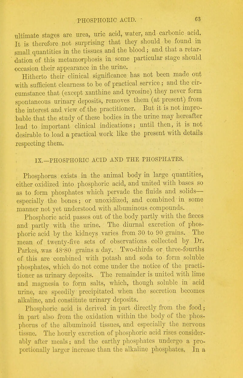 PHOSPHORIC ACID. G3 ultimate stages are urea, uric acid, water, and carbonic acid. It is therefore not surprising that they should be found in small quantities in the tissues and the blood; and that a retar- dation of this metamorphosis in some particular stage should occasion then- appearance in the urine. Hitherto then clinical significance has not been made out with sufficient clearness to be of practical service; and the cir- cumstance that (except xanthine and tyrosine) they never form spontaneous urinary deposit's, removes them (at present) from the interest and view of the practitioner. But it is not impro- bable that the study of these bodies in the urine may hereafter lead to important clinical indications; until then, it is not desirable to load a practical work like the present with details respecting them. IX.—PHOSPHORIC ACID AND THE PHOSPHATES. Phosphorus exists in the animal body in large quantities, either oxidized into phosphoric acid, and united with bases so as to form phosphates which pervade the fluids and solids— especially the bones; or unoxidized, and combined in some manner not yet understood with albuminous compounds. Phosphoric acid passes out of the body partly with the fasces and partly with the urine. The diurnal excretion of phos- phoric acid by the kidneys varies from 30 to 90 grains. The mean of twenty-five sets of observations collected by Dr. Parkes, was 48-80 grains a day. Two-thirds or three-fourths of this are combined with potash and soda to form soluble phosphates, which do not come under the notice of the practi- tioner as urinary deposits. The remainder is united with lime and magnesia to form salts, which, though soluble in acid urine, are speedily precipitated when the secretion becomes alkaline, and constitute urinary deposits. Phosphoric acid is derived in part directly from the food; in part also from the oxidation within the body of the phos- phorus of the albuminoid tissues, and especially the nervous i issue. The hourly excretion of phosphoric acid rises consider- ably after meals; and the earthy phosphates undergo a pro- portionally larger increase than the alkaline phosphates. In a