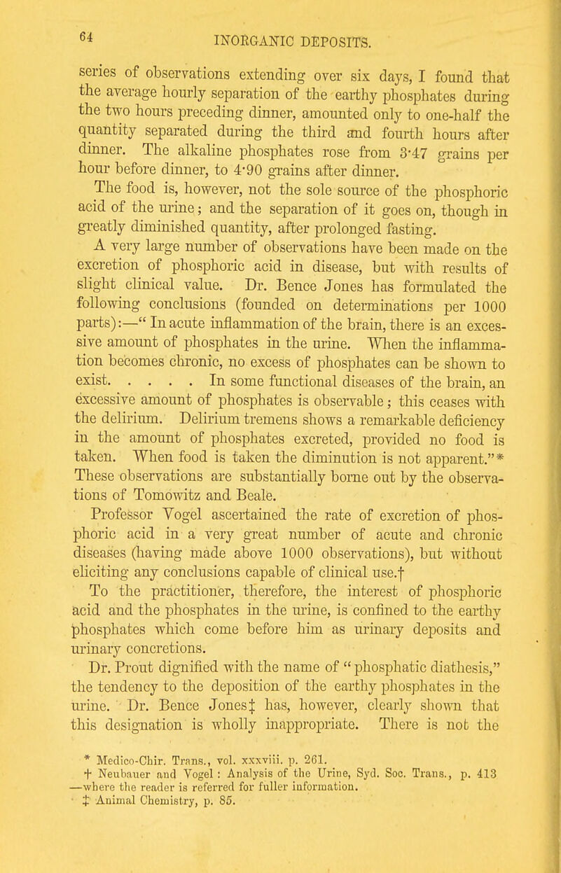 6-f series of observations extending over six days, I found that the average hourly separation of the earthy phosphates during the two hours preceding dinner, amounted only to one-half the quantity separated during the third and fourth hours after dinner. The alkaline phosphates rose from 3'47 grains per hour before dinner, to 4-90 grains after dinner. The food is, however, not the sole source of the phosphoric acid of the urine; and the separation of it goes on, though in greatly diminished quantity, after prolonged fasting. A very large number of observations have been made on the excretion of phosphoric acid in disease, but with results of slight clinical value. Dr. Bence Jones has formulated the following conclusions (founded on determinations per 1000 parts):— In acute inflammation of the brain, there is an exces- sive amount of phosphates in the urine. When the inflamma- tion becomes chronic, no excess of phosphates can be shown to exist In some functional diseases of the brain, an excessive amount of phosphates is observable; this ceases with the delirium. Delirium tremens shows a remarkable deficiency in the amount of phosphates excreted, provided no food is taken. When food is taken the diminution is not apparent.* These observations are substantially borne out by the observa- tions of Tomowitz and Beale. Professor Yogel ascertained the rate of excretion of phos- phoric acid in a very great number of acute and chronic diseases (having made above 1000 observations), but without eliciting any conclusions capable of clinical use.f To the practitioner, therefore, the interest of phosphoric acid and the phosphates in the urine, is confined to the earthy phosphates which come before him as urinary deposits and urinary concretions. Dr. Prout dignified with the name of phosphatic diathesis, the tendency to the deposition of the earthy phosphates in the urine. Dr. Bence JonesJ has, however, clearly shown that this designation is wholly inappropriate. There is not the * Medico-Chir. Trans., vol. xxxviii. p. 261. + Neubauer and Vogel : Analysis of the Urine, Syd. Soc. Trans., p. 413 —where the reader is referred for fuller information. J Animal Chemistry, p. 85.