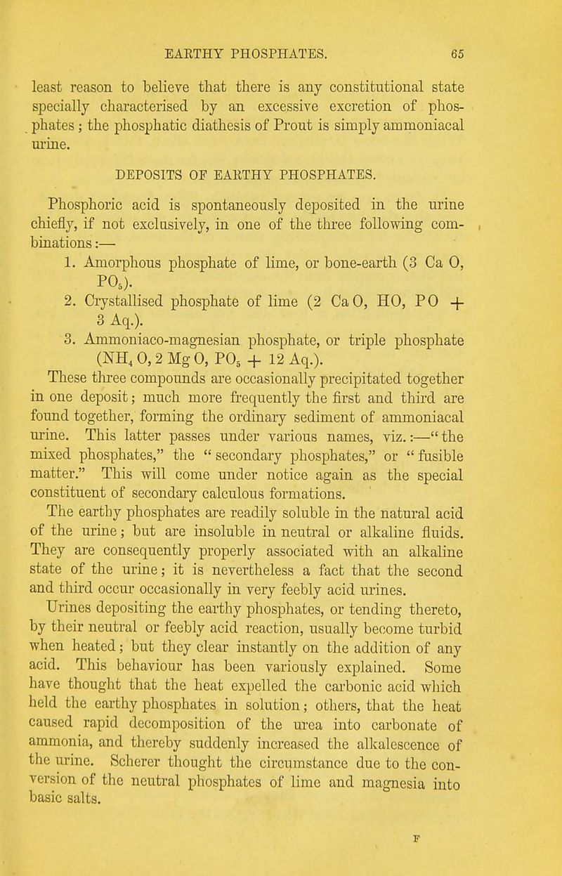least reason to believe that there is any constitutional state specially characterised by an excessive excretion of phos- phates ; the phosphatic diathesis of Prout is simply ammoniacal urine. DEPOSITS OF EARTHY PHOSPHATES. Phosphoric acid is spontaneously deposited in the urine chiefly, if not exclusively, in one of the three following com- binations :— 1. Amorphous phosphate of lime, or bone-earth (3 Ca 0, P05). 2. Crystallised phosphate of lime (2 CaO, HO, PO + 3 Aq.). 3. Ammoniaco-magnesian phosphate, or triple phosphate (NH4 0,2 Mg 0, P05 + 12 Aq.). These three compounds are occasionally precipitated together in one deposit; much more frequently the first and third are found together, forming the ordinary sediment of ammoniacal urine. This latter passes under various names, viz.:— the mixed phosphates, the  secondary phosphates, or  fusible matter. This will come under notice again as the special constituent of secondary calculous formations. The earthy phosphates are readily soluble in the natural acid of the urine; but are insoluble in neutral or alkaline fluids. They are consequently properly associated with an alkaline state of the urine; it is nevertheless a fact that the second and third occur occasionally in very feebly acid urines. Urines depositing the earthy phosphates, or tending thereto, by their neutral or feebly acid reaction, usually become turbid when heated; but they clear instantly on the addition of any acid. This behaviour has been variously explained. Some have thought that the heat expelled the carbonic acid which held the earthy phosphates in solution; others, that the heat caused rapid decomposition of the urea into carbonate of ammonia, and thereby suddenly increased the alkalescence of the urine. Scherer thought the circumstance due to the con- version of the neutral phosphates of lime and magnesia into basic salts. F