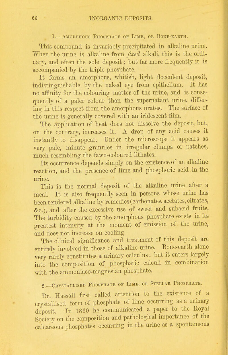 1.—Amorphous Phosphate of Lime, or Bone-earth. This compound is invariably precipitated in alkaline urine. When the urine is alkaline from fixed alkali, this is the ordi- nary, and often the sole deposit; but far more frequently it is accompanied by the triple phosphate. It forms an amorphous, whitish, light flocculent deposit, indistinguishable by the naked eye from epithelium. It has no affinity for the colouring matter of the urine, and is conse- quently of a paler colour than the supernatant urine, differ- ing in this respect from the amorphous urates. The surface of the urine is generally covered with an iridescent film. The application of heat does not dissolve the deposit, but, on the contrary, increases it. A drop of any acid causes it instantly to disappear. Under the microscope it appears as very pale, minute granules in irregular clumps or patches, much resembling the fawn-coloured lithates. Its occurrence depends simply on the existence of an alkaline reaction, and the presence of lime and phosphoric acid in the urine. This is the normal deposit of the alkaline urine after a meal. It is also frequently seen in persons whose urine has been rendered alkaline by remedies (carbonates, acetates, citrates, &c), and after the excessive use of sweet and subacid fruits. The turbidity caused by the amorphous phosphate exists in its greatest intensity at the moment of emission of the urine, and does not increase on cooling. The clinical significance and treatment of this deposit are entirely involved in those of alkaline urine. Bone-earth alone very rarely constitutes a urinary calculus; but it enters largely into the composition of phosphatic calculi in combination with the ammoniaco-magnesian phosphate. 2.—Crystallised Phosphate of Lime, or Stellar Phosphate. Dr. Hassall first called attention to the existence of a crystallised form of phosphate of lime occurring as a urinary deposit. In 1860 he communicated a paper to the Eoyal Society on the composition and pathological importance of the calcareous phosphates occurring in the urine as a spontaneous