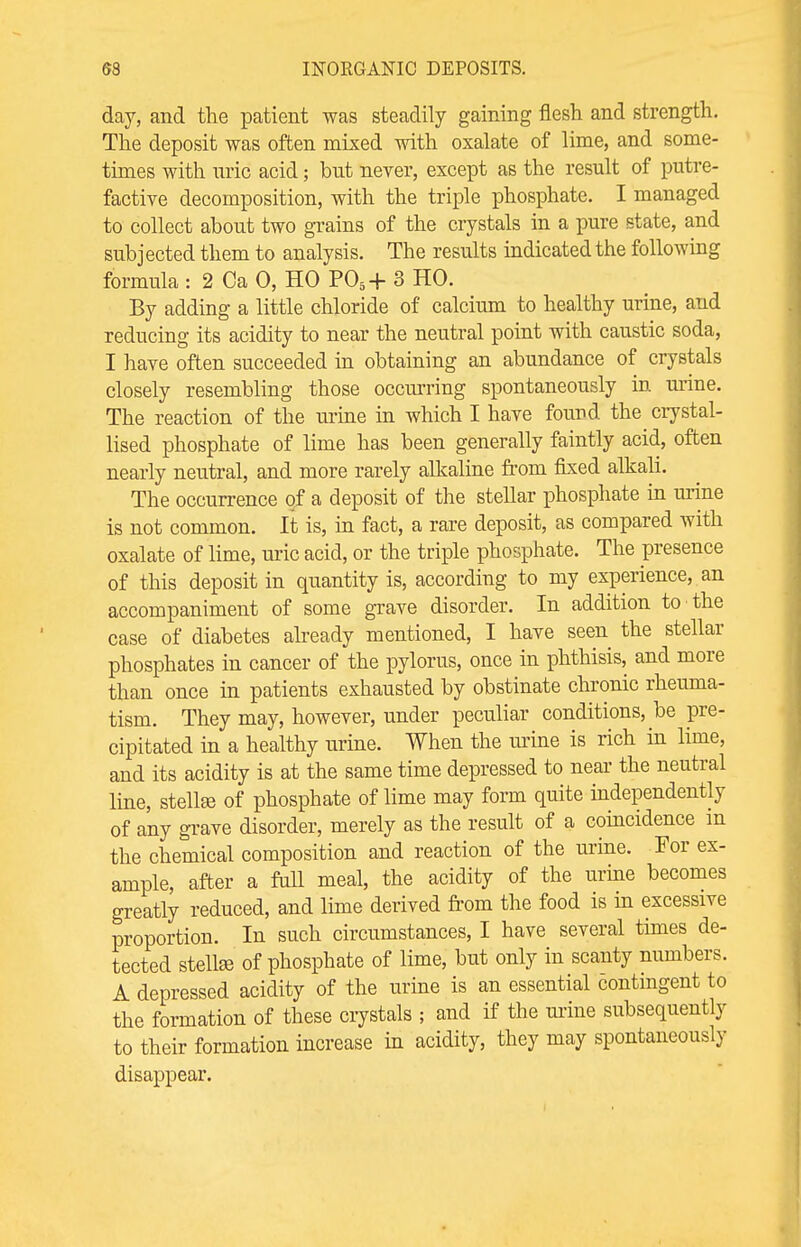 day, and the patient was steadily gaining flesh and strength. The deposit was often mixed with oxalate of lime, and some- times with uric acid; but never, except as the result of putre- factive decomposition, with the triple phosphate. I managed to collect about two grains of the crystals in a pure state, and subjected them to analysis. The results indicated the following formula : 2 Ca 0, HO P05+ 3 HO. By adding a little chloride of calcium to healthy urine, and reducing its acidity to near the neutral point with caustic soda, I have often succeeded in obtaining an abundance of crystals closely resembling those occurring spontaneously in mine. The reaction of the urine in which I have found the crystal- lised phosphate of lime has been generally faintly acid, often nearly neutral, and more rarely alkaline from fixed alkali. The occurrence of a deposit of the stellar phosphate in urine is not common. It is, in fact, a rare deposit, as compared with oxalate of lime, uric acid, or the triple phosphate. The presence of this deposit in quantity is, according to my experience, an accompaniment of some grave disorder. In addition to the case of diabetes already mentioned, I have seen the stellar phosphates in cancer of the pylorus, once in phthisis, and more than once in patients exhausted by obstinate chronic rheuma- tism. They may, however, under peculiar conditions, be pre- cipitated in a healthy urine. When the urine is rich in lime, and its acidity is at the same time depressed to near the neutral line, stellfe of phosphate of lime may form quite independently of any grave disorder, merely as the result of a coincidence m the chemical composition and reaction of the urine. For ex- ample, after a full meal, the acidity of the urine becomes greatly reduced, and lime derived from the food is in excessive proportion. In such circumstances, I have several times de- tected stelke of phosphate of lime, but only in scanty numbers. A depressed acidity of the urine is an essential 6ontingent to the formation of these crystals ; and if the mine subsequently to their formation increase in acidity, they may spontaneously disappear.