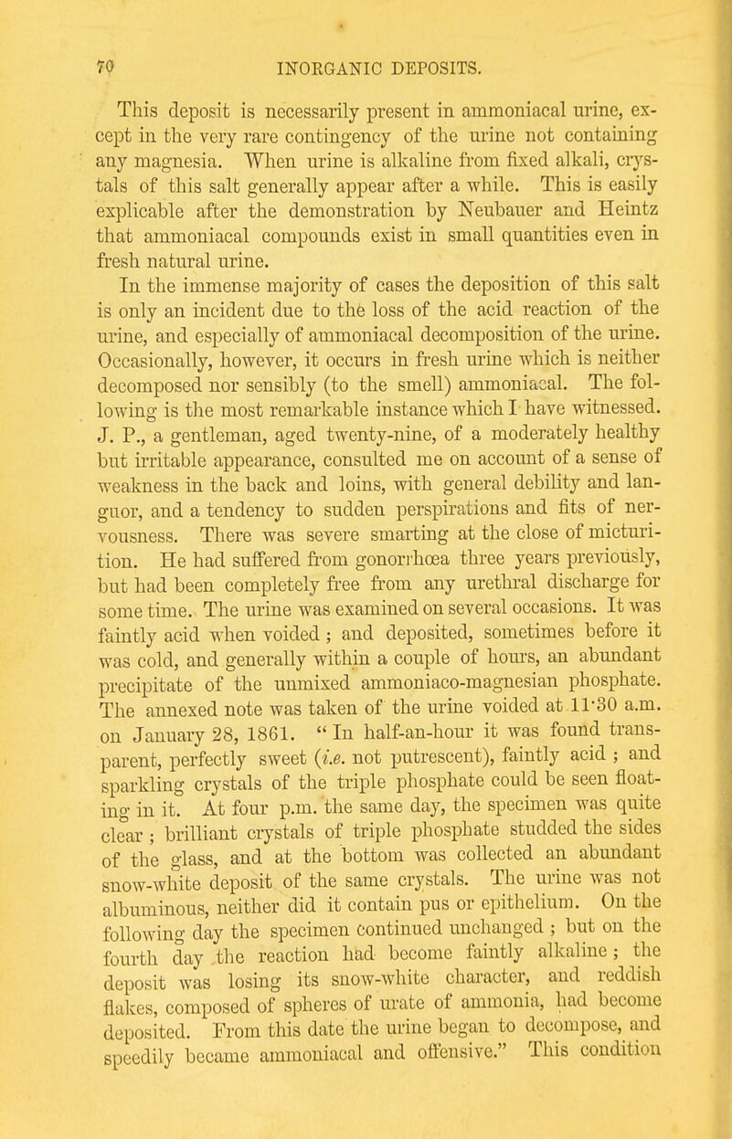 This deposit is necessarily present in arnmoniacal urine, ex- cept in the very rare contingency of the urine not containing any magnesia. When urine is alkaline from fixed alkali, crys- tals of this salt generally appear after a while. This is easily explicable after the demonstration by Neubauer and Heintz that arnmoniacal compounds exist in small quantities even in fresh natural urine. In the immense majority of cases the deposition of this salt is only an incident due to the loss of the acid reaction of the urine, and especially of arnmoniacal decomposition of the urine. Occasionally, however, it occurs in fresh urine which is neither decomposed nor sensibly (to the smell) arnmoniacal. The fol- lowing is the most remarkable instance which I have witnessed. J. P., a gentleman, aged twenty-nine, of a moderately healthy but irritable appearance, consulted me on account of a sense of weakness in the back and loins, with general debility and lan- guor, and a tendency to sudden perspirations and fits of ner- vousness. There was severe smarting at the close of micturi- tion. He had suffered from gonorrhoea three years previously, but had been completely free from any urethral discharge for some time. The urine was examined on several occasions. It was faintly acid when voided; and deposited, sometimes before it was cold, and generally within a couple of horns, an abundant precipitate of the unmixed ammoniaco-magnesian phosphate. The annexed note was taken of the urine voided at 1T30 a.m. on January 28, 1861.  In half-an-hour it was found trans- parent, perfectly sweet (i.e. not putrescent), faintly acid ; and sparkling crystals of the triple phosphate could be seen float- ing in it. At four p.m. the same day, the specimen was quite clear; brilliant crystals of triple phosphate studded the sides of the glass, and at the bottom was collected an abundant snow-white deposit of the same crystals. The urine was not albuminous, neither did it contain pus or epithelium. On the following day the specimen continued unchanged ; but on the fourth day the reaction had become faintly alkaline; the deposit was losing its snow-white character, and reddish flakes, composed of spheres of urate of ammonia, had become deposited. From this date the urine began to decompose, and speedily became arnmoniacal and offensive. This condition