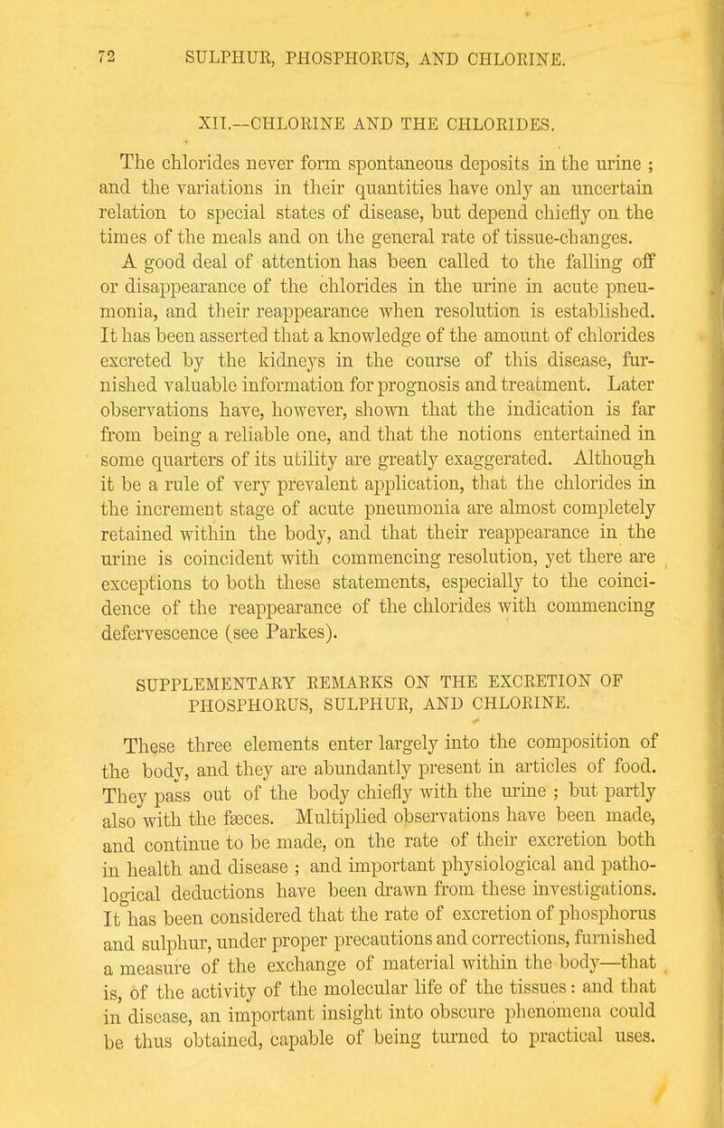 XII.—CHLORINE AND THE CHLORIDES. The chlorides never form spontaneous deposits in the urine ; and the variations in their quantities have only an uncertain relation to special states of disease, but depend chiefly on the times of the meals and on the general rate of tissue-changes. A good deal of attention has been called to the falling off or disappearance of the chlorides in the urine in acute pneu- monia, and their reappearance when resolution is established. It has been asserted that a knowledge of the amount of chlorides excreted by the kidneys in the course of this disease, fur- nished valuable information for prognosis and treatment. Later observations have, however, shown that the indication is far froin being a reliable one, and that the notions entertained in some quarters of its utility are greatly exaggerated. Although it be a rule of very prevalent application, that the chlorides in the increment stage of acute pneumonia are almost completely retained within the body, and that their reappearance in the urine is coincident with commencing resolution, yet there are exceptions to both these statements, especially to the coinci- dence of the reappearance of the chlorides with commencing defervescence (see Parkes). SUPPLEMENTARY REMARKS ON THE EXCRETION OF PHOSPHORUS, SULPHUR, AND CHLORINE. These three elements enter largely into the composition of the body, and they are abundantly present in articles of food. They pass out of the body chiefly with the urine ; but partly also with the fasces. Multiplied observations have been made, and continue to be made, on the rate of their excretion both in health and disease ; and important physiological and patho- logical deductions have been drawn from these investigations. It has been considered that the rate of excretion of phosphorus and sulphur, under proper precautions and corrections, furnished a measure of the exchange of material within the body—that is, of the activity of the molecular life of the tissues: and tbat in disease, an important insight into obscure phenomena could be thus obtained, capable of being turned to practical uses.