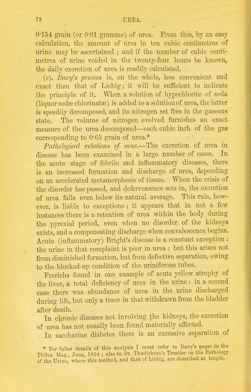 0*154 grain (or O01 gramme) of urea. From this, by an easy calculation, the amount of urea in ten cubic centimetres of urine may be ascertained ; and if the number of cubic centi- metres of urine voided in the twenty-four hours be known, the daily excretion of urea is readily calculated. (c). Davy's process is, on the whole, less convenient and exact than that of Liebig; it will be sufficient to indicate the principle of it. When a solution of hypochlorite of soda (liquor sodas chlorinatse) is added to a solution of urea, the latter is speedily decomposed, and its nitrogen set free in the gaseous state. The volume of nitrogen evolved furnishes an exact measure of the urea decomposed—each cubic inch of the gas corresponding to 065 grain of urea.* Pathological relations of urea.—The excretion of urea in disease has been examined in a large number of cases. In the acute stage of febrile and inflammatory diseases, there is an increased formation and discharge of urea, depending on an accelerated metamorphosis of tissue. When the crisis of the disorder has passed, and defervescence sets in, the excretion of urea falls even below its natural average. This rule, how- ever, is liable to exceptions ; it appears that in not a few instances there is a retention of urea within the body during the pyrexial period, even when no disorder of the kidneys exists, and a compensating discharge when convalescence begins. Acute (inflammatory) Bright's-disease is a constant exception : the urine in that complaint is poor in urea : but this arises not from diminished formation, but from defective separation, owing to the blocked-up condition of the uriniferous tubes. Frerichs found in one example of acute yellow atrophy of the liver, a total deficiency of urea in the urine : in a second case there was abundance of urea in the urine discharged during life, but only a trace in that withdrawn from the bladder after death. In chronic diseases not involving the kidneys, the excretion of urea has not usually been found materially affected. In saccharine diabetes there is an excessive separation of • For fuller details of this analysis I must refer to Davy's paper in the Philos. Mag., June, 1S54 ; also to Dr. Thudichum's Treatise on the Pathology of the Urine, where this method, and that of Liebig, are described at length.