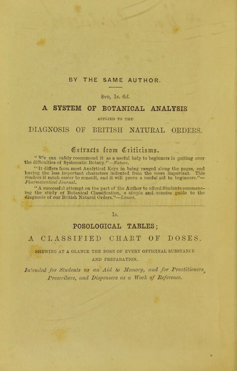 8vo, Is. 6d. A SYSTEM OF BOTANICAL ANALYSIS APPLIED TO THE- DIAGJS^OSIS or BEITISH NATUEAL OEDERS. ^xiTRtis horn Crititisms.  We can safely recommend it as a useful help to beginners in getting over the difTiculties of Systematic Botany.''—Nature. It differs fiom most Analytical Keys in being ranged along the pages, and having the less important characters indented from the more important. This renders it much easier to consult, and it will prove a useful aid to beginners.— Pharmaceutical Journal.  A successful attempt on the part of the Author to afford Students commenc- ing the study of Botanical Classification, a simple and concise guide to the diagnosis of our British Natural Orders.''—Lancet. Is. POSOLOGICAL TABLES; A CLASSIEIED CHAET OF DOSES. SHEWING AT A GLANCE THE DOSE OF EVERY OFFICINAL SUBSTANCE AND PREPARATION. Jnlended for Students as an Aid to Memo'i-y, and for Practitioners^ JPrescribers, and Dispensers as a Work of Reference.