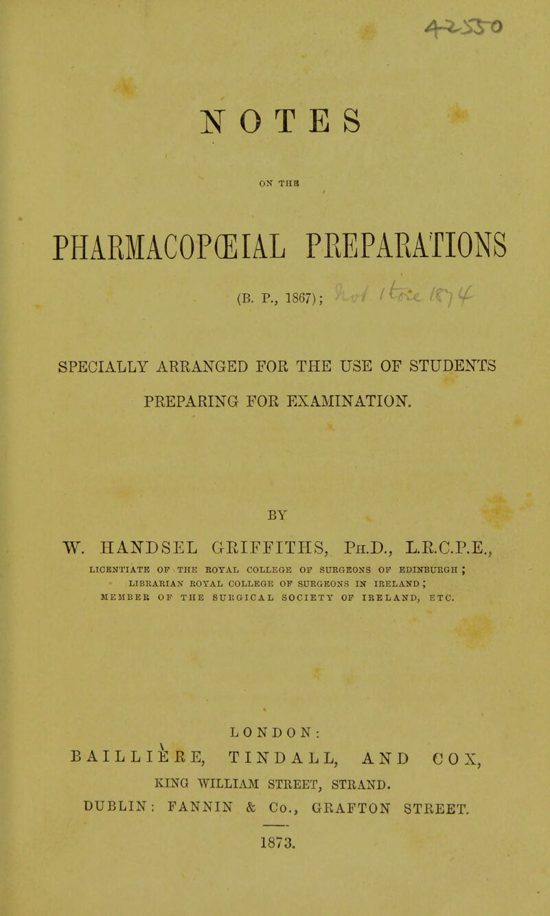 ON Til a PHARMACOP(EIAL PREPARATIONS (B. P., 1867); ^ SPECIALLY ARRANGED FOR THE USE OF STUDENTS PREPARING FOR EXAMINATION. BY W. HANDSEL GRIFFITHS, Ph.D., L.E.aP.E., LICENTIATE OP THE BOYAL COLLEGE OF SUKGEONS OF EDINBURGH J LIBRARIAN ROYAL COLLEGE OF SORGEOXS IN IRELAND ; MEMBER OF THE SURGICAL SOCIETY OF IRELAND, ETC. LONDON: BAILLIERE, TINDALL, AND COX, KING WILLIAM STREET, STRAND. DUBLIN: FANNIN & Co., GRAFTON STREET. 1873,