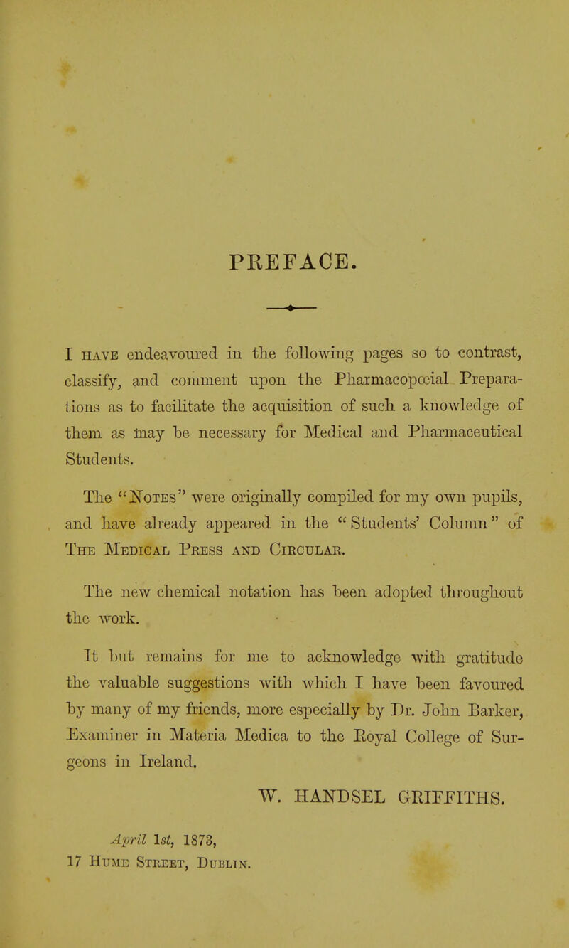 PREFACE. I HAVE endeavoured in the following pages so to contrast, classify, and comment upon the Phaimacopoeial Prepara- tions as to facilitate the acquisition of such a knowledge of them as may be necessary for Medical and Pharmaceutical Students. The jSTotes were originally compiled for my own pupils, and have already appeared in the  Students' Column of The Medical Press and Circular. The new chemical notation has been adopted throughout the work. It but remains for me to acknowledge with gratitude the valuable suggestions with which I have been favoured by many of my friends, more especially by Dr. John Barker, Examiner in Materia Medica to the Eoyal College of Sur- geons in Ireland. W. HANDSEL GRIFFITHS. April 1st, 1873, 17 Hume Stkeet, Dublin.
