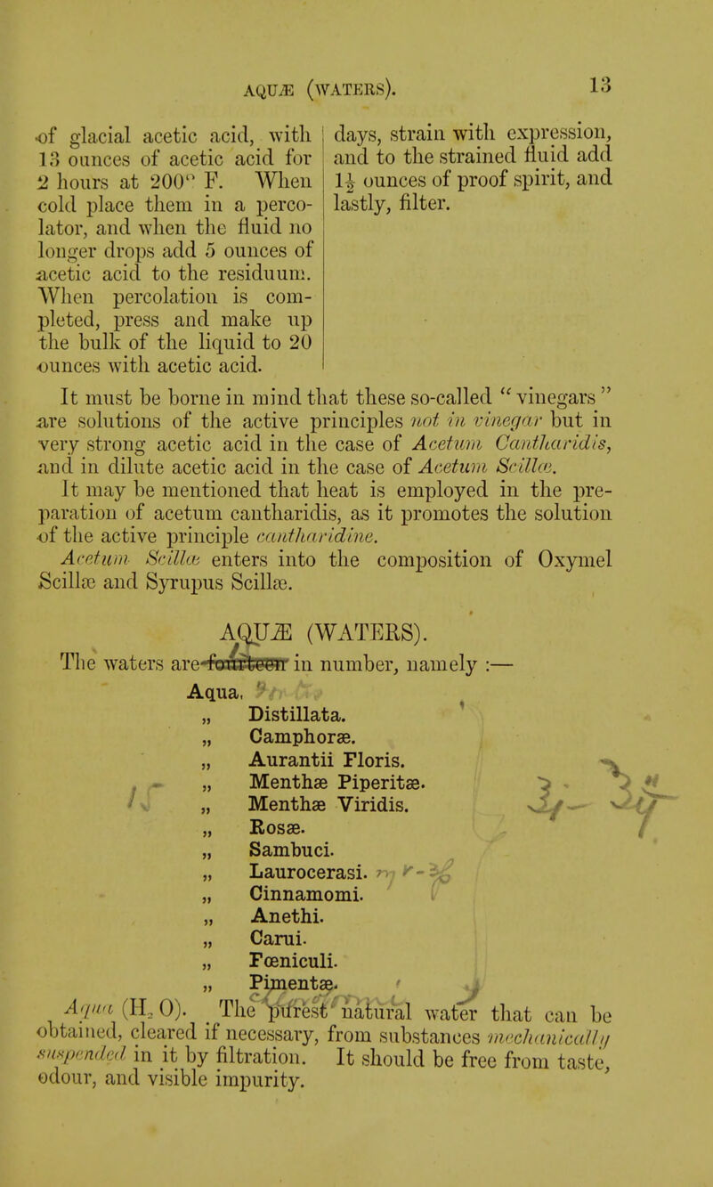 of glacial acetic acid, with | days, strain with expression, 18 ounces of acetic acid for and to the strained fluid add H ounces of proof spirit, and lastly, filter. 1 hours at 200 F. When cold place them in a perco- lator, and when the fluid no longer drops add 5 ounces of iicetic acid to the residuum. AVlien percolation is com- pleted, press and make up the bulk of the liquid to 20 ounces with acetic acid. It must be borne in mind that these so-called vinegars  are solutions of the active principles not in vinegar but in very strong acetic acid in the case of Acetian Cantharidis, and in dilute acetic acid in the case of Acetum Scillaj. It may be mentioned that heat is employed in the pre- paration of acetum cantharidis, as it promotes the solution of the active principle ca/ttharidme. Acetum Scilkb enters into the composition of Oxymel Scillcc and Syrupus Scillse. AQU^ (WATERS). The waters ar in number, namely :— Aqua, „ Distillata. „ Camphorae. „ Aurantii Floris. . ^ „ Menthse Piperitse. ^ f < „ Menthae Viridis. „ Sambuci. „ Laurocerasi. ''-^ „ Cinnamomi. i „ Anethi. „ Carui. „ Fceniculi. „ Pi;inenta^. ' .i AquH (ILO). ^ The'^liifrest''natural water that can be obtained, cleared if necessary, from substances ■mnchinicalli/ Hmp,mdcjl in it by filtration. It should be free from taste, odour, and visible impurity.