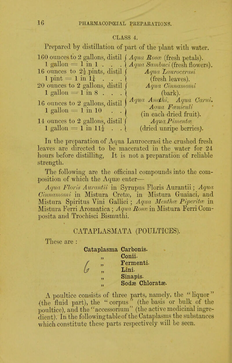 CLASS 4. Prepared by distillation of part of tlie plant witli water. IGO ounces to 2 gallons, distil j Aqua Rosa; (fresh petals). 1 gallon = 1 in 1 . . . ( Aqua /Srt//6&«^ci (fresh flowers). 16 ounces to 2| pints, distil/ Aqua Laiirocerasl 1 pint = 1 in Ij . . .[ (fresh leaves). 20 ounces to 2 gallons, distil f Aqua Clmiamomi 1 gallon = 1 in 8 . . . ( (bark). nr. 4. n T {Aqua A'ueilil. A(iua CaruL 16 ounces to 2 gallons, distil a n ■ t 1 n 1 • iA \ Aoua Fmnicuh 1 gallon = 1 111 10 . . ) /. - 1 1 • J r \ ^ ( (in each dried fruit). 14 ounces to 2 gallons, distil [ Aqua Pimenioi 1 gallon = 1 in Hi . . [ (dried unripe berries). In the preparation of Aqua Laurocerasi the crushed fresh leaves are directed to be macerated in the water for 24 hours before distilling, It is not a preparation of reliable strength. The following are the officinal compounds into the com- position of which the Aquas enter— Aqua Flor'is Aurantii in Syrupus Floris Aurantii; Aqua Cirmamomi in Mistura Cretaj, in Mistura Guaiaci, and Mistura Spiritus Vini Gallici; Aqua Menthai Piqoerita; in Mistura Ferri Aromatica; Aqua Rosco in Mistura Ferri Com- posita and Trochisci Bismiithi. CATAPLASMATA (POULTICES). These are : Cataplasma Carbonis. Conii. Fermenti. Lini. „ Sinapis. Sodae Chloratse. A poultice consists of three parts, namely, tlie  liquor  {the fluid part), the  corpus  (the basis or bulk of the poultice), and the ''accessoriuin (the active medicinal ingre- <lient). In the following table of the Cataplasms the substances which constitute these parts respectively will be seen.