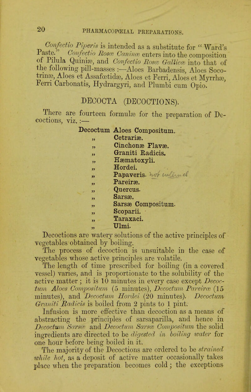 QonfecHo Piper is is intended as a substitute for  Ward's r 'i ^^^^f^'^-^'*' ^^0^' Oanince enters into the composition of Pilula Quinia?, and Covfedio jRoscg Gallico^ into that of the following pill-masses :—Aloes Barbadensis, Aloes Soco- trin£e, Aloes et Assafcetidie, Aloes et Ferri, Aloes et Myrrhce, Fern Carbonatis, Hydrargyri, and Plumbi cum Opio. DECOCTA (DECOCTIONS). There are fourteen formulae for the preparation of De- coctions, viz.:— Decoctum Aloes Compositum. „ Cetrariae. „ Cinchonae Flavse. „ Graniti Eadicis. „ Haematoxyli. „ Hordei. „ Papaveris. H-t*/ tW!lt\t^ t( „ Pareirae. „ Quercus. „ Sarsse. „ Sarsse Compositum. „ Scoparii. „ Taraxaci. „ XJlmi. Decoctions are watery solutions of the active principles of vegetables obtained by boiling. The process of decoction is unsuitable in the case of vegetables whose active j)rinciples are volatile. The length of time prescribed for boiling (in a covered vessel) varies, and is i:>roportionate to the solubility of the active matter ; it is 10 minutes in every case except Decoc- tum Aloes Conq^ositiim (5 minutes), Decoctum Pareirce (15 minutes), and Decoctum Hordei (20 minutes). Decoctum Go'cmiti JRadicis is boiled from 2 pints to 1 pint. Infusion is more effective than decoction as a means of abstracting the principles of sarsaparilla, and hence in Decoctum Sarsw. and Decoctum Sarsce Compositum the solid ingredients are directed to be dirfcsted in boding water for one hour before being boiled in it. The majority of the Decoctions are ordered to be strained while hot, as a deposit of active matter occasionally takes place when the preparation becomes cold ; the exceptions