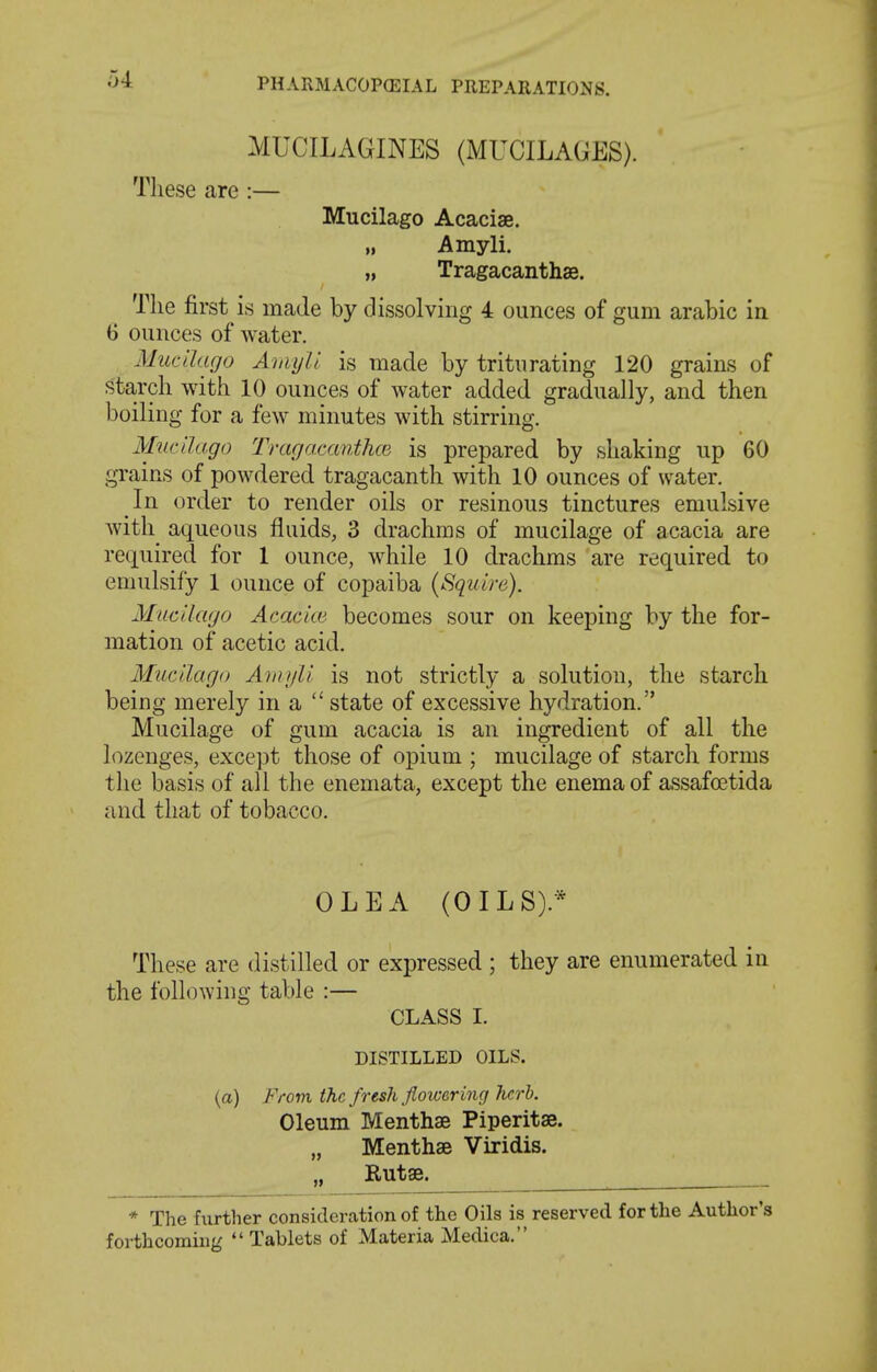 MUCILAGINES (MUCILAGES). Tliese are:— Mucilago Acaciae. Amyli. „ Tragacanthae. The first is made by dissolving 4 ounces of gum arabic in 6 ounces of water. Mucilago AiiiyU is made by triturating 120 grains of starch with 10 ounces of water added gradually, and then boiling for a few minutes with stirring. Mucilago Tragamnthoi is prepared by shaking up 60 grains of powdered tragacanth with 10 ounces of water. In order to render oils or resinous tinctures emulsive with aqueous fluids, 3 drachms of mucilage of acacia are required for 1 ounce, while 10 drachms are required to emulsify 1 ounce of copaiba (Squire). Mucilago Acacice becomes sour on keeping by the for- mation of acetic acid. Mucilago Aiiiyli is not strictly a solution, the starch being merely in a  state of excessive hydration. Mucilage of gum acacia is an ingredient of all the lozenges, except those of opium ; mucilage of starch forms the basis of all the enemata, except the enema of assafoetida and that of tobacco. OLE A (OILS).* These are distilled or expressed ; they are enumerated in the following table :— CLASS I. DISTILLED OILS. (a) From the fresh flowering hcrh. Oleum Menthse Piperitae. „ Menthse Viridis. „ Rutse. * The further consideration of the Oils is reserved for the Author's forthcoming  Tablets of Materia Medica.