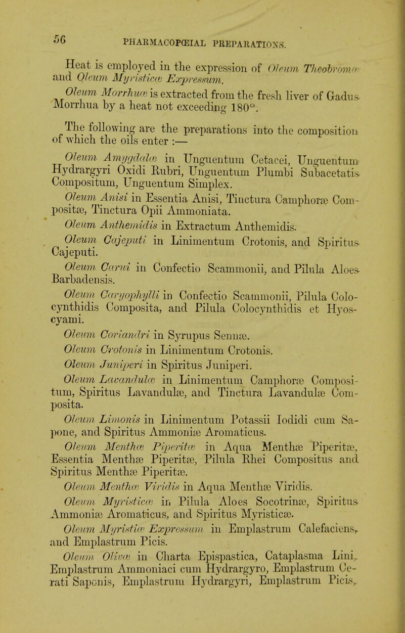 Heat is employed in the expression of Ofeiim Theobro^no- find Oleum Myristictu Expressum. Oleum MorrhiKv. is extracted from the fresh liver of Gadu.s- Morrhiia by a heat not exceeding 180^. The following are the preparations into the composition of which the oils enter :— Oleum Ami/r/dalcG in TJnguentum Cetacei, Unguentuni Hydrargyri Oxidi Rubri, Ungueutum Plumbi Subacetatis. Compositum, Unguentum Simplex. Oleum Anisi in Essentia Anisi, Tinctiira Camphora) Com.- positse, Tinctura Opii Ammoniata. Oleum Anthemidis in Extractum Anthemidis. Oleum Gajeput! in Linimentum Crotonis, and Spiritiif> Cajeputi. Oleum Garui in Confectio Scammonii, and Pihila Aloes- Barbadensis. Olewn Gariiopliylli in Confectio Scammonii, Pilula Colo- cynthidis Composita, and Pilula Colocynthidis et Hyos- cyami. Oleum Corlandri in Syrupus Senna). Oleum Crotonis in Linimentum Crotonis. Oleum Junlperi in Spiritus Juniperi. Oleum Lamndulce in Linimentum Campliora> Composi- tum, Spiritus Lavandulte, and Tinctura Lavandulae Com- posita. Oleum Limonis in Linimentum Potassii lodidi cum Sa- pone, and Spiritus Ammoniie Aromaticus. Oleum Mentha} Piperita' in Aqua Mentha; Piperita;, Essentia Menthte Piperita;, Pilula Rhei Compositus and Spiritus Menth^e Piperitse. Oleum Mentha' Viridis in Aqua Mentha; Viridis. Oleum Myridicai in Pilula Aloes Socotrina^ Spiritus- Ammonia? Aromaticus, and Spiritus Myristica;. Oleum Myristid' Exijressam in Emplastrum CalefacienSr and Emplastrum Picis. Oleiini. Olii^a'' in Charta Epispastica, Cataplasma Lini,. Emplastrum Ammoniaci cum Hydrargyro, Emplastrum Ce- rati Saponis, Emplastrum Ilj-drargyri, Emplastrum Picis,.