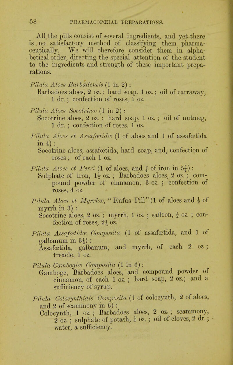 All the pills consist of several ingredients, and yet there is no satisfactory method of classifying them pharma- ceutically. We will therefore consider them in alpha- betical order, directing the special attention of the student to the ingredients and strength of these important prepa- rations. Pilula Aloes Barhadensls (1 in 2): Barbadoes aloes, 2 oz.: hard soap, 1 oz.; oil of carraway, 1 dr.; confection of roses, 1 oz. Pihda Aloes Socotrinrc (1 in 2) : Socotrine aloes, 2 oz. : hard soap, 1 oz.; oil of nutmeg, 1 dr. ; confection of roses. 1 oz. rilula Aloes et Assafostidw (1 of aloes and 1 of assafoetida in 4) : Socotrine aloes, assafoetida, hard soap, andj confection of roses : of each 1 oz. Fllula Aloes et Ferrl (1 of aloes, and | of iron in 5J): Sulphate of iron, l\ oz. ; Barbadoes aloes, 2 oz. ; com- pound powder of cinnamon, 3 oz. ; confection of roses, 4 oz. Pllida Aloes et Myrrha>,  Bufus PiH(l of aloes and i of myrrh in 3) : Socotrine aloes, 2 oz. ; myrrh, 1 oz. ; saffron, ^ oz. ; con- fection of roses, 2^ oz. PUida Assafcetidte Composita (1 of assafoetida, and 1 of galbanum in 3^): Assafoetida, galbanum, and myrrh, of each 2 oz ; treacle, 1 oz. PUida Cambogice Composita (1 in 6): Gamboge, Barbadoes aloes, and compound powder of cinnamon, of each 1 oz.; hard soap, 2 oz.; and a sufficiency of syrup. Pilala Colocynthidis Composita (1 of colocynth, 2 of aloes, and 2 of scammony in 6) : Colocynth, 1 oz.; Barbadoes aloes, 2 oz.; scammony, 2 oz.; sulphate of potash, 1 oz. ; oil of cloves, 2 dr.; water, a sufficiency.