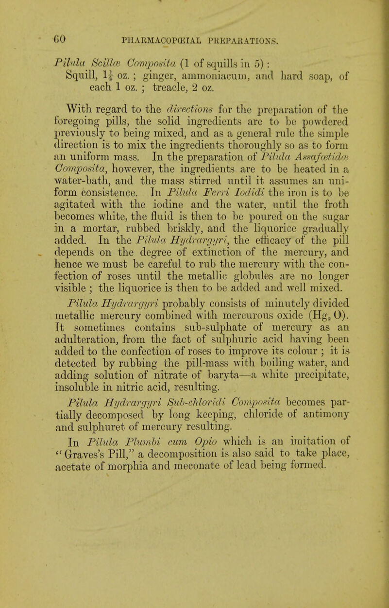 (10 PlIARMACOPOilAL I'HEPAllATIONS. Pilida Scillce Comjyosita (1 of squills in 5): Squill, Ij oz. ; ginger, ammoniacuni, and hard soap, of each 1 oz. ; treacle, 2 oz. With regard to the dirp.ctions for the preparation of the foregoing pills, the solid ingredients are to be powdered previously to being mixed, and as a general rule the simple direction is to mix the ingredients thoroughly so as to form an uniform mass. In the preparation of Fi/nla Assafuitidw Co77iposUa, however, the ingredients are to be heated in a water-bath, and the mass stirred until it assumes an uni- form consistence. In Pihda Ferri lodidi the iron is to be agitated with the iodine and the water, until the froth l)ecomes white, the fluid is then to be poured on the sugar in a mortar, rubbed briskly, and the liquorice gradually added. In the Pihda Hydrarrinri, the efficacy of the pill depends on the degree of extinction of the mercury, and hence we must be careful to rub the mercury with the con- fection of roses until the metallic globules are no longer visible ; the liquorice is then to be added and well mixed. Pilida Hydrargyri probably consists of minutely divided metallic mercury combined wdth mercurous oxide (Hg^ 0). It sometimes contains sub-sulphate of mercury as an adulteration, from the fact of sulphuric acid having been added to the confection of roses to improve its colour ; it is detected by rubbing the pill-mass with boiling water, and adding solution of nitrate of baryta—a white precij^itate, insoluble in nitric acid, resulting. Pilida Hydrargyri Sidt-cldoridl Composita becomes par- tially decomposed by long keeping, chloride of antimony and sulphuret of mercury resulting. In Pilula PlumU cum Opio which is an imitation of Graves's Pill, a decomposition is also said to take place, acetate of morphia and meconate of lead being formed.