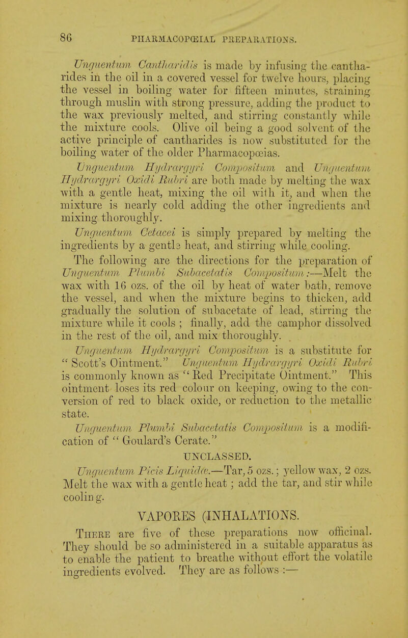 8G ^ Unrjncntiim Cantliarid'is is made by infusing tlic cantha- rides in the oil in a covered vessel for twelve li(nirs, placing the vessel in boiling water for fifteen minutes, straining through muslin with strong pressure, adding the i)roduct to the wax previously melted, and stirring constantly while the mixture cools. Olive oil being a good solvent of the active principle of cantharides is now substituted for tlie boiling water of the older Pharmacopoeias. Jjnguentum H/jdrarr/i/rl Compositum and Umjuentuhb Hydruvgyri Oxidi E/thri are both made by melting tlie wax witli a gentle heat, mixing the oil with it, aud when the mixture is nearly cold adding the other ingredients and mixing thoroughly. Un(jucntum Cetacei is simply prepared by melting the ingredients by a gentla heat, and stirring while cooling. The following are the directions for the preparation of Uvguentum, Plunihl Suhacdatis CoriiposLtuin:—Melt the wax with 16 ozs. of the oil by heat of water bath, remove the vessel, and when the mixture begins to thicken, add gradually the solution of subacetate of lead, stirring the mixture while it cools ; finally, add the camphor dissolved in the rest of the oil, and mix thoroughly. Uiignentum Hydrargyrl Cornpositum is a substitute for  Scott's Ointment. Ungncntum Hydrargyrl Oxidi Rid)ri is commonly known as  Red Precipitate Ointment. This ointment loses its red colour on keeping, owing to the con- version of red to black oxide, or reduction to tlie metallic state. IJitguentum PluviM Snhacetatis Compositiim is a modifi- cation of  Goulard's Cerate. UNCLASSED. Unguentum. Picis Liqvidfc.—Tar, 5 ozs.; yellow wax, 2 ozs. Melt the wax with a gentle heat; add the tar, and stir Avliile cooling. VAPOKES (INHALATIONS. There are five of these preparations now officinal. They should be so administered in a suitable apparatus as to enable the patient to breathe without effort the volatile ingredients evolved. They arc as follows :—