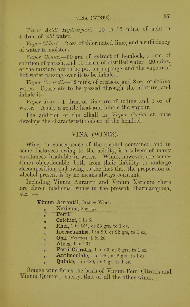 Vapor Aeidi Hydroc i/an I.—10 to 15 mins. of acid to 1 drill, of c(M water. Vapor ChlorL—2 ozs. of chlorinated lime, and a sufficiency of water to moisten. Vapor CoulcB—GO grs. of extract of hemlock, 1 drm. of solution of potash, and 10 drms. of distilled water. 20 mms.^ •of the mixture are to be put on a sponge, and the vapour ot hot water passing over it to be inhaled. Frtjjor Creasoti.—12 mins. of creasote and 8 ozs. of hoilliKj water. Cause air to be passed through the mixture, and inhale it. Vapor Lxli—1 drm. of tincture of iodine and 1 oz. of water. Apply a gentle heat and inhale the vapour. The addition of the alkali in Vapor Couice at once develops the characteristic odour of the hemlock. VINA (WINES). Wine, in consequence of the alcohol contained, and in some instances owing to the acidity, is a solvent of many substances insoluble in water. Wines, however, are some- times objectionable, both from their liability to undergo decomposition, and owing to the fact that the proportion of alcohol present is by no means always constant. Including Vinum Aurantii and Vinum Xericuni there .are eleven medicinal wines in the present Pharmacopoeia, viz. :— Vinum Aurantii, Orange Wiue. „ Xericum^_Slienj. Z Ferrir „ Colchici, 1 ill 5. „ Rhei, 1 in 15 h, or 33 grs. to 1 oz. „ Ipecacuanhse, i in 20, or 22 grs, to 1 oz, „ Opii [Extract), 1 in 20. „ Aloes, 1 in 26^. „ Ferri Citratis, 1 in 60, or 8 grs. to 1 oz. „ Antimoniale, l in 240, or 2 grs. to 1 oz. „ Quinise, l in 480, or 1 gr. to 1 oz. Orange wine forms the basis of Vinum Ferri Citratis and Vinum Quinia); sherry, that of all the other wines.