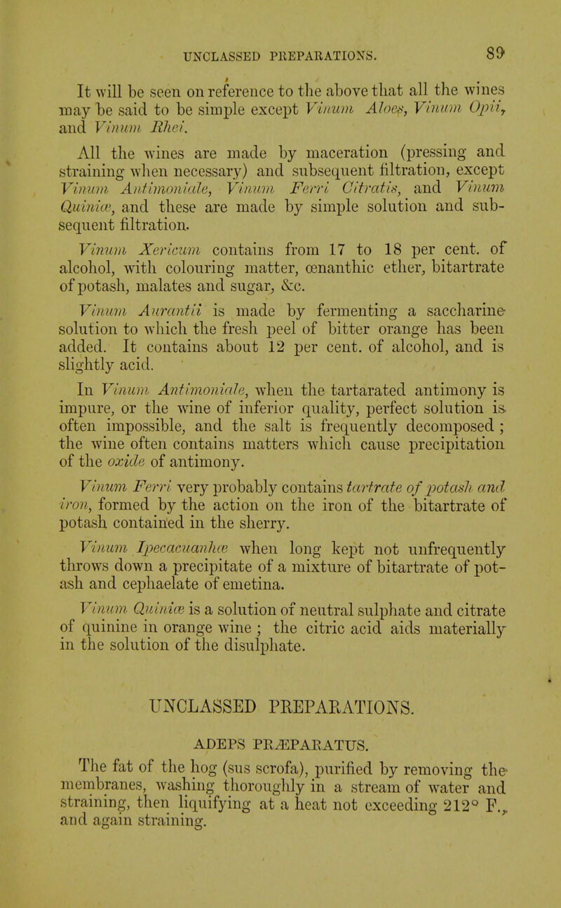 It will be seen on reference to the above that all the wines may be said to be simple except Vinum Alocsj Vinum Ojniy and Vinum Rhei. All the wines are made by maceration (pressing and straining when necessary) and snbseqnent filtration, except Vinum A?f,fimoniale, Vinum Ferri Citratis, and Vinum Quinicu, and these are made by simple solution and sub- sequent filtration. ViniLm Xericum contains from 17 to 18 per cent, of alcohol, with colouring matter, oenanthic ether, bitartrate of potash, malates and sugar, &c. Vinum Aurantii is made by fermenting a saccharine solution to which the fresh j^eel of bitter orange has been added. It contains about 12 per cent, of alcohol, and is slightly acid. In Vinum Antimoniale, when the tartarated antimony is impure, or the wine of inferior quality, perfect solution is. often impossible, and the salt is frequently decomposed ; the wine often contains matters which canse precipitation of the oxide of antimony. Vinum Ferri very probably contains tartrate of potash and iron, formed by the action on the iron of the bitartrate of potash containled in the sherry. Vinum Ipecacuanlue when long kept not unfrequently throws down a precipitate of a mixture of bitartrate of pot- ash and cephaelate of emetina. Vinum Quinioi is a solution of neutral sulphate and citrate of quinine in orange wine ; the citric acid aids materially in the solution of the disulphate. UNCLASSED PREPAEATIONS. ADEPS PR^PAEATUS. The fat of the hog (sus scrofa), purified by removing the membranes, washing thoroughly in a stream of water and straming, then liquifying at a heat not exceeding 212° F.^ and again straining.