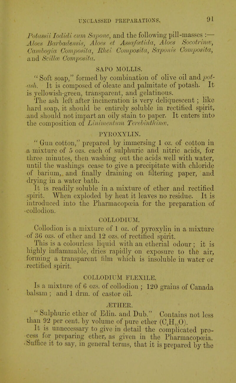 roiassii loclidi cum Sapone, and the following pill-masses :— Aloes Barhadensis, Aloes d Assafadida, Aloes Socotrtmu, Cambofjia Gomposita, Rhel Composita, Sapoiiis Composlta, and Scdlce Compos if a. SAPO MOLLIS. Soft soap, formed by combination of olive oil smdj^ot- <isli. It is composed of oleate and palmitate of potash. It is yellowish-green, transparent, and gelatinous. The ash left after incineration is very deliquescent; like hard soap, it should be entirely soluble in rectified spirit, .and should not impart an oily stain to paper. It enters into the composition of Linimentam Terebinthince. PYPvOXYLIK Gun cotton, prepared by immersing 1 oz. of cotton in a mixture of 5 ozs. each of sulphuric and nitric acids, for three minutes, then washing out the acids well with water, until tlie washings cease to give a precipitate with chloride of barium, and finally draining on filtering paper, and drying in a water bath. It is readily soluble in a mixture of ether and rectified spirit. When exploded by heat it leaves no residue. It is introduced into the Pharmacopoeia for the preparation of ■ collodion. COLLODIUM. Collodion is a mixture of 1 oz. of pyroxylin in a mixture of 36 ozs. of ether and 12 ozs. of rectified spirit. This is a colourless liquid with an etherial odour ■ it is highly inflammable, dries rapidly on exposure to the air, forming a transparent film which is insoluble in water or rectified spirit. COLLODIUM FLEXILE. Is a mixture of 6 ozs. of collodion ; 120 grains of Canada balsam ; and 1 drm. of castor oil. iETHER. Sulphuric ether of Edin. and Dub. Contains not less than 92 per cent, by volume of pure ether (C,H,oO). It is unnecessary to give in detail the complicated pro- cess^ for preparing ether, as given in the Pharmacopoeia. -Suffice it to say, in general terms, that it is prepared by the