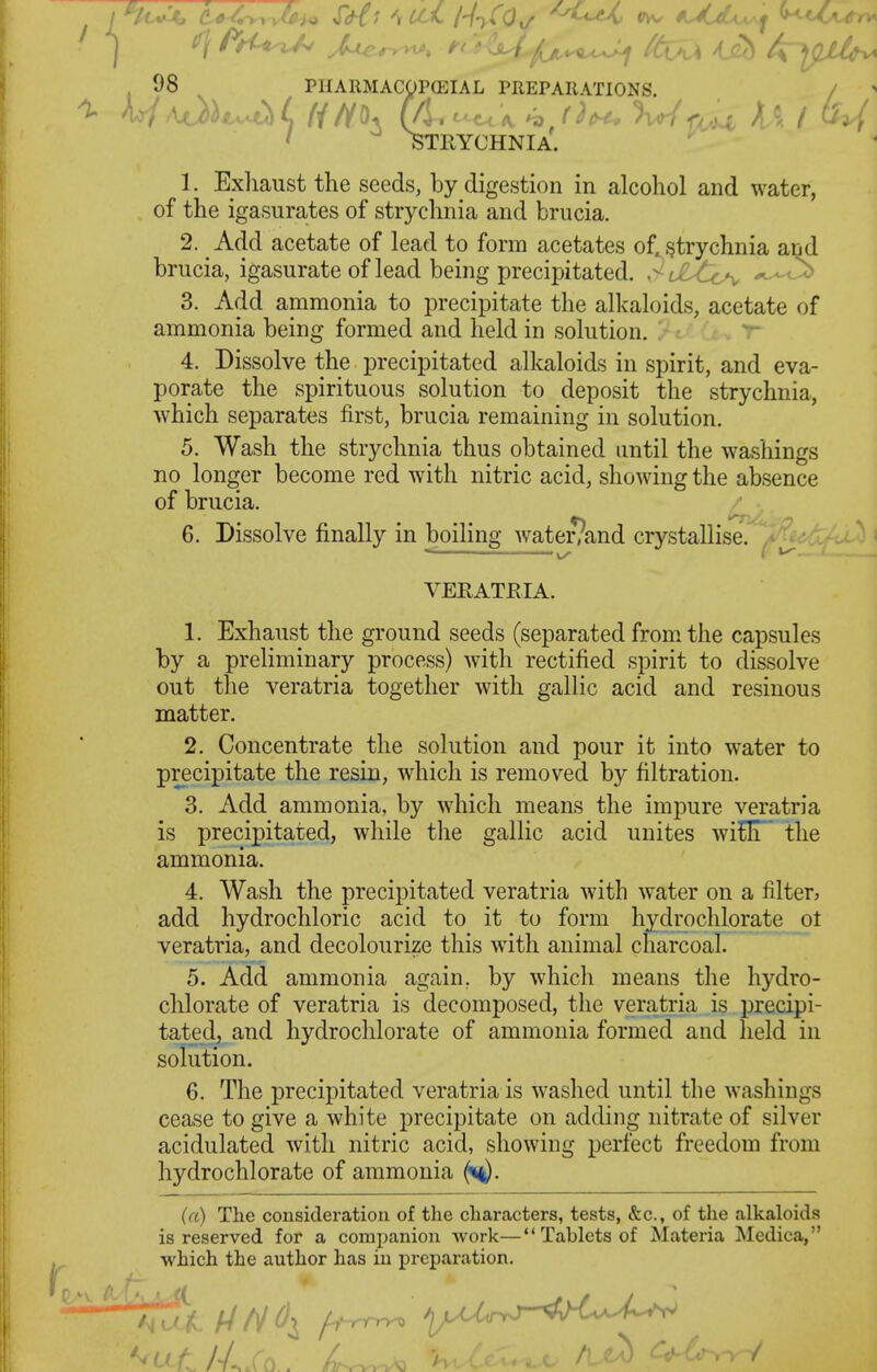 . 08 PIIAllMACgPCEIAL PHEPARATIONS. / ^ ' STRYCHNIA. 1. Exliaust the seeds, by digestion in alcohol and water, of the igasurates of strychnia and brucia. 2. Add acetate of lead to form acetates of. .<?trychnia and brucia, igasurate of lead being precipitated. y^L2ytc^ p^,^ 3. Add ammonia to precipitate the alkaloids, acetate of ammonia being formed and held in solution. ^ 4. Dissolve the precipitated alkaloids in spirit, and eva- porate the spirituous solution to deposit the strychnia, which separates first, brucia remaining in solution. 5. Wash the strychnia thus obtained until the washings no longer become red with nitric acid, showing the absence of brucia. 6. Dissolve finally in boiling Avater/and crystallise. VERATRIA. 1. Exhaust the ground seeds (separated from the capsules by a preliminary process) with rectified spirit to dissolve out the veratria together with gallic acid and resinous matter. 2. Concentrate the solution and pour it into water to precipitate the resin, which is removed by filtration. 3. Add ammonia, by which means the impure veratria is precipitated, while the gallic acid unites wiflT' the ammonia. 4. Wash the precipitated veratria with water on a filter, add hydrochloric acid to it to form hydrochlorate ot veratria, and decolourize this with animal charcoal. 5. Add ammonia again, by which means the hydro- chlorate of veratria is decomposed, the veratria is precipi- tated, and hydrochlorate of ammonia formed and held in solution. 6. The precipitated veratria is washed until the washings cease to give a white precipitate on adding nitrate of silver acidulated with nitric acid, showing perfect freedom from hydrochlorate of ammonia (h)- {(I) The consideration of the characters, tests, &c., of the alkaloids is reserved for a companion work— Tablets of Materia Medica, which the author has in preparation.