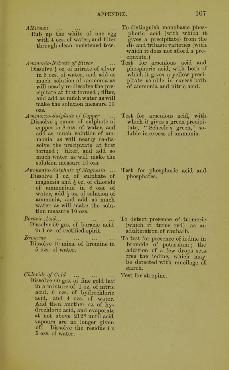 Albumen ... ... ... ... To distinguish monobasic phoa- Eub up the white of one egg phoric acid (with which it with 4 ozs. of water, and filter gives a precipitate) from the: through clean moistened tow. di- and tribasic varieties (with. which it does not afford a pre- cipitate. ) Ammonio-NUrate of Silver ... Test for arsenious acid and Dissolve 4 oz. of nitrate of silver phosphoric acid, with both of in 8 ozs. of water, and add as which it gives a yellow preci- much solution of ammonia as pitate soluble in excess both, will nearly re-dissolve the pre- of ammonia and nitric acid, cipitate at first formed ; filter, and add as much water as will make the solution measure 10 ozs. Ammonio-SuljyJiate of Copper Dissolve 4 ounce of sulphate of copper in 8 ozs. of water, and add as much solution of am- monia as will nearly re-dis- solve the precipitate at first formed ; filter, and add so much water as will make the solution measure 10 ozs. Ammonia-Sulphate of Magnesia ... Dissolve 1 oz. of sulphate of magnesia and 4 oz. of chloride of ammonium in 8 ozs, of water, add 4 oz. of solution of ammonia, and add as much water as will make the solu- tion measure 10 ozs. BoracicAcid To detect presence of turmeric Dissolve 50 grs. of boracic acid (which it turns red) as an in 1 oz. of rectified spirit. adulteration of rhubarb. Bromine To test for presence of iodine in Dissolve 10 mins. of bromine in bromide of potassium ; the 6 ozs. of water. addition of a few drops sets- free the iodine, which may be detected with mucilage of starch. Chloride of Gold Test for atropine. Dissolve 60 grs, of fine gold leaf in a mixture of 1 oz. of nitric acid. 6 ozs. of hydrochloric acid, and 4 ozs. of water. Add then another oz. of hy- drochloric acid, and evaporate at not above 212« until acid vapours are no longer given off. Dissolve the residue i n 5 ozs. of water. Test for arsenious acid, with which it gives a green precipi- tate,  [Scheele's green, so- luble in excess of ammonia. Test for phosphoric acid and phosphates.