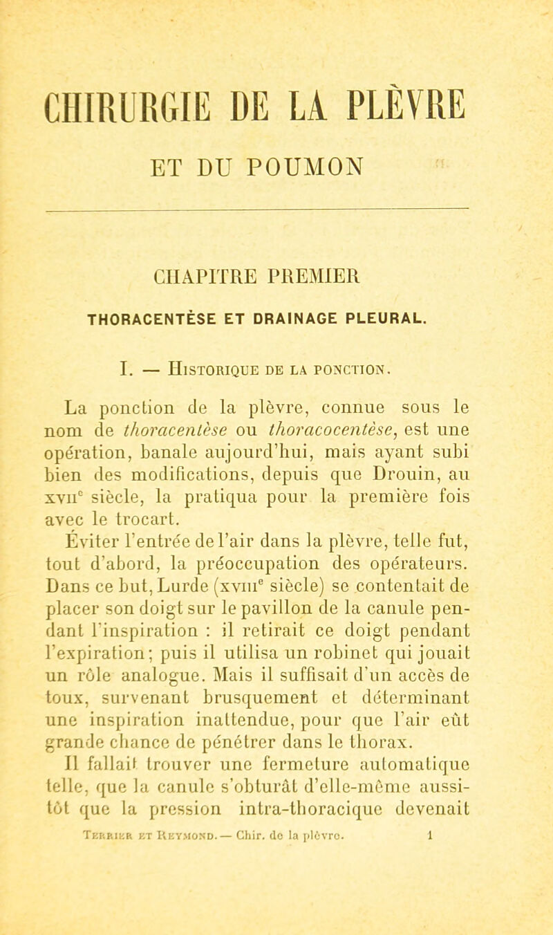 ET DU POUMON CHAPITRE PREMIER THORACENTÈSE ET DRAINAGE PLEURAL. I. — Historique be la ponction. La ponction de la plèvre, connue sous le nom de thoracenlèse ou thoracocentèse, est une opération, banale aujourd'hui, mais ayant subi bien des modifications, depuis que Drouin, au XYii siècle, la pratiqua pour la première fois avec le trocart. Éviter l'entrée de l'air dans la plèvre, telle fut, tout d'abord, la préoccupation des opérateurs. Dans ce but, Lurde (xviu siècle) se contentait de placer son doigt sur le pavillon de la canule pen- dant l'inspiration : il retirait ce doigt pendant l'expiration; puis il utilisa un robinet qui jouait un rôle analogue. Mais il suffisait d'un accès de toux, survenant brusquement et déterminant une inspiration inattendue, pour que l'air eût grande chance de pénétrer dans le thorax. n fallait trouver une fermeture automatique telle, que la canule s'obturât d'elle-même aussi- tôt que la pression intra-thoraciquc devenait