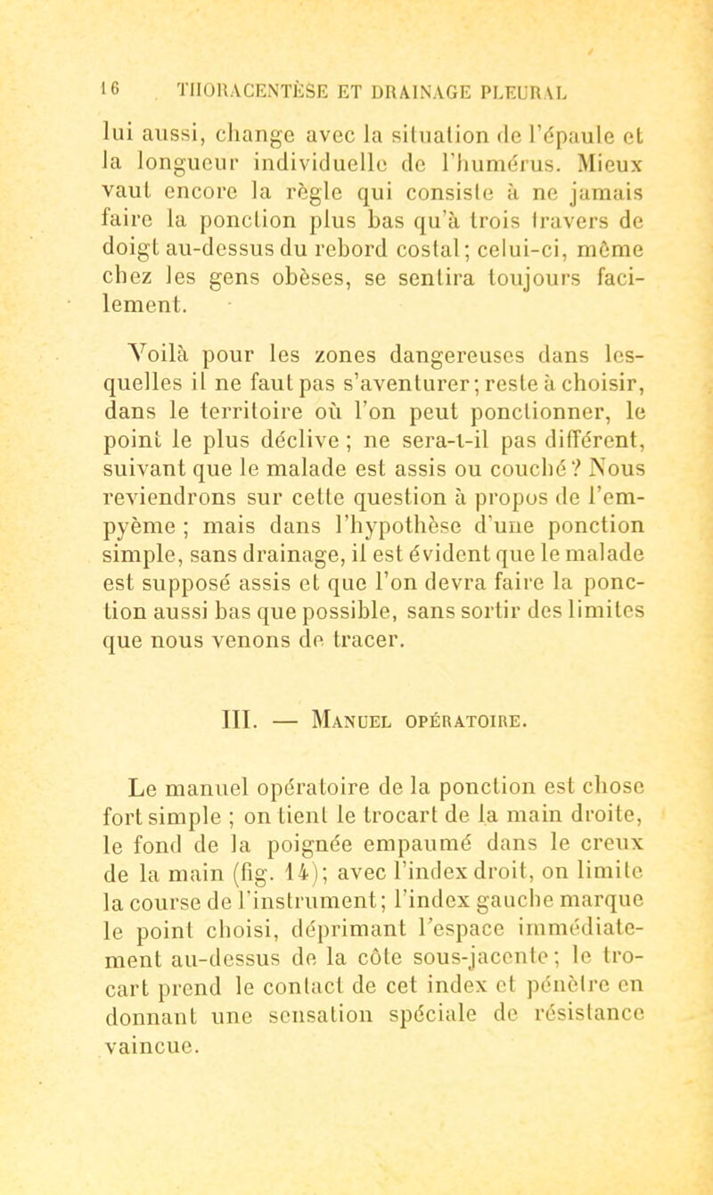 lui aussi, change avec la situation de l'épaule et Ja longueur individuelle de l'humérus. Mieux vaut encore la règle qui consiste k ne jamais faire la ponction plus bas qu'à trois travers de doigt au-dessus du rebord costal; celui-ci, môme chez les gens obèses, se sentira toujours faci- lement. Yoilà pour les zones dangereuses dans les- quelles il ne faut pas s'aventurer ; reste à choisir, dans le territoire oii l'on peut ponctionner, le point le plus déclive ; ne sera-i-il pas différent, suivant que le malade est assis ou couché? Nous reviendrons sur cette question à propos de l'em- pyème ; mais dans l'hypothèse d'une ponction simple, sans drainage, il est évident que le malade est supposé assis et que l'on devra faire la ponc- tion aussi bas que possible, sans sortir des limites que nous venons de tracer. m. — Manuel opératoire. Le manuel opératoire de la ponction est chose fort simple ; on tient le Irocart de la main droite, le fond de la poignée empaumé dans le creux de la main (fig. 14); avec l'index droit, on limite la course de l'instrument; l'index gauche marque le point choisi, déprimant l'espace immédiate- ment au-dessus de la côte sous-jaccnte ; le tro- cart prend le contact de cet index et pénètre en donnant une sensation spéciale de résistance vaincue.