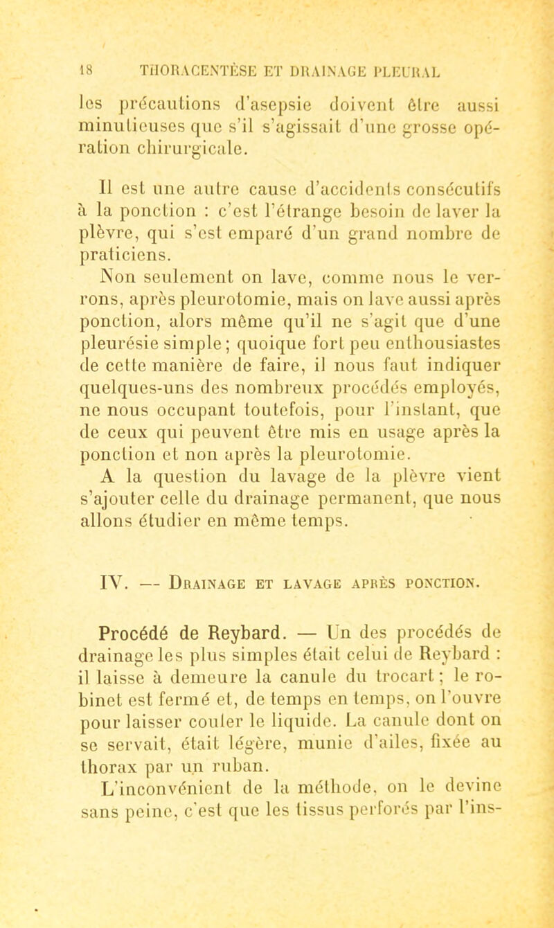 les précautions d'asepsie doivent ôlre aussi minutieuses que s'il s'agissait d'une grosse opé- ration chirurgicale. Il est une autre cause d'accidents consécutifs à la ponction : c'est l'étrange besoin de laver la plèvre, qui s'est emparé d'un grand nombre de praticiens. Non seulement on lave, comme nous le ver- rons, après pleurotomie, mais on lave aussi après ponction, alors même qu'il ne s'agit que d'une pleurésie simple ; quoique fort peu enthousiastes de cette manière de faire, il nous faut indiquer quelques-uns des nombreux procédés employés, ne nous occupant toutefois, pour l'instant, que de ceux qui peuvent être mis en usage après la ponction et non après la pleurotomie. A la question du lavage de la plèvre vient s'ajouter celle du drainage permanent, que nous allons étudier en même temps. IV. — Drainage et lavage après ponction. Procédé de Reybard. — Un des procédés de drainage les plus simples était celui de Reybard : il laisse à demeure la canule du trocart ; le ro- binet est fermé et, de temps en temps, on l'ouvre pour laisser couler le liquide. La canule dont on se servait, était légère, munie d'ailes, fixée au thorax par un ruban. L'inconvénient de la méthode, on le devine sans peine, c'est que les tissus perforés par Tins-