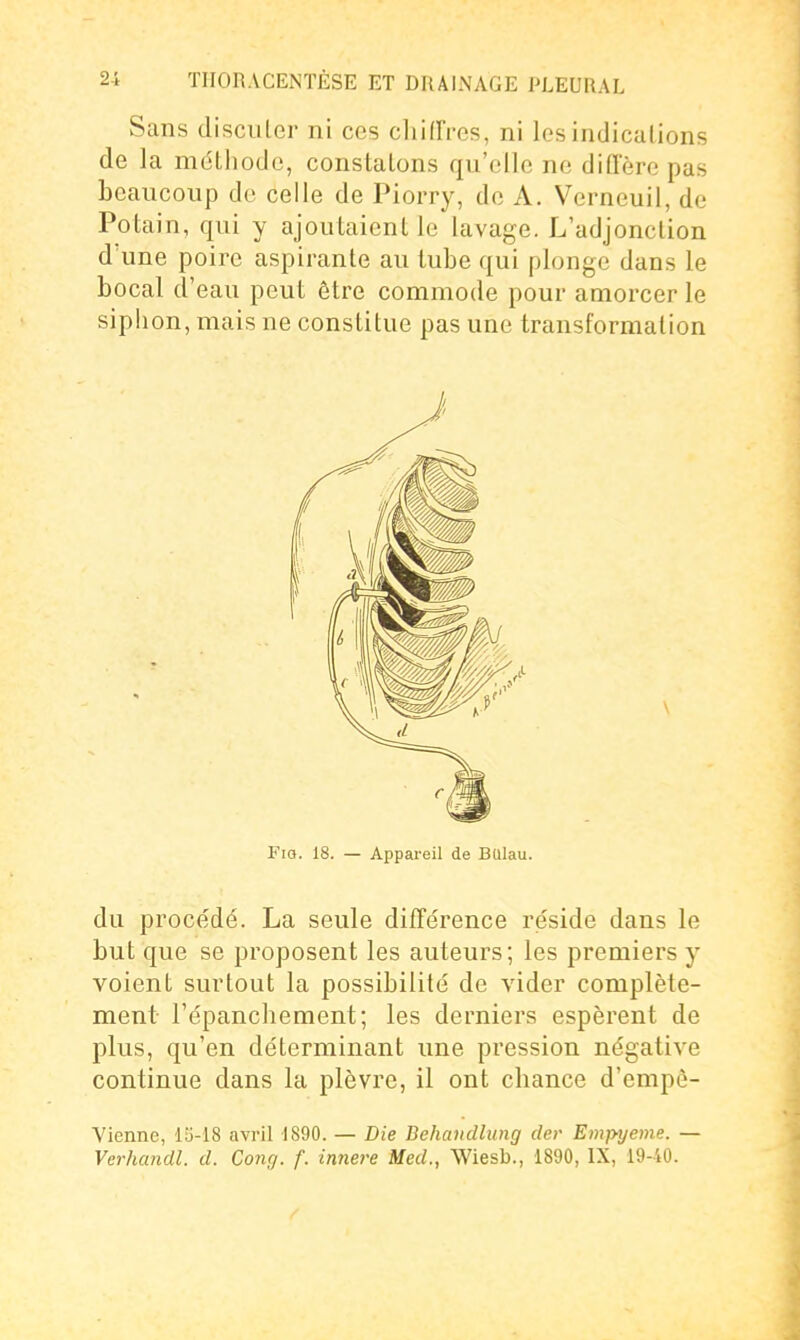 Sans (liscuLer ni ces cliifFres, ni les indications de la méthode, constatons qu'elle ne diffère pas beaucoup de celle de Piorry, de A. Verneuil, de Potain, qui y ajoutaient le lavage. L'adjonction d'une poire aspirante au tube qui plonge dans le bocal d'eau peut être commode pour amorcer le siphon, mais ne constitue pas une transformation FiQ. 18. — Appareil de BUlau. du procédé. La seule différence réside dans le but que se proposent les auteurs; les premiers y voient surtout la possibilité de vider complète- ment l'épanchement; les derniers espèrent de plus, qu'en déterminant une pression négative continue dans la plèvre, il ont cliance d'empè- Vienne, lS-18 avril 1890. — Die Behandlung cler Empyeme. — Verhandl. d. Conçj. f. innere Med., Wiesb., 1890, IX, 19-10.