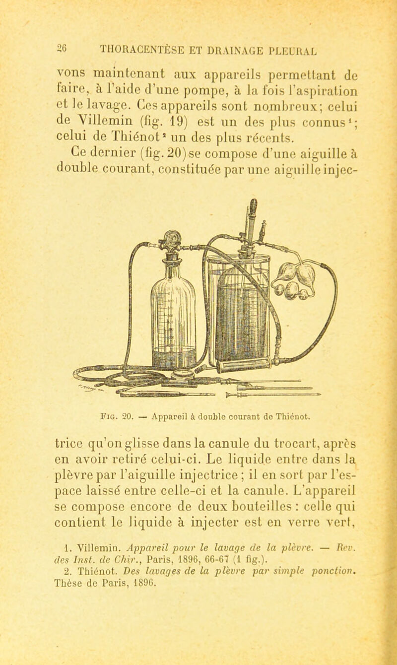 vons maintenant aux appareils permellant de faire, à l'aide d'une pompe, à la fois l'aspiration et le lavage. Ces appareils sont no.mbreux; celui de Yillemin (fig. 19) est un des plus connus'; celui de Thiénot* un des plus récents. Ce dernier (fig. 20)se compose d'une aiguille à double courant, constituée par une aiguille injec- FiG. 20. — Appareil à double courant de Thiénot. trice qu'on glisse dans la canule du trocart, après en avoir retiré celui-ci. Le liquide entre dans la plèvre par l'aiguille injectrice ; il en sort par l'es- pace laissé entre celle-ci et la canule. L'appareil se compose encore de deux bouteilles : celle qui contient le liquide à injecter est en verre vert, 1. Villemin. Appareil pour le lavage de la plèvre. — Rev. des Inst. de Chir., Paris, 1896, 66-67 (1 fig.). 2. Thiénot. Des lavages de la plèvre par simple ponction. Thèse de Paris, 1896.