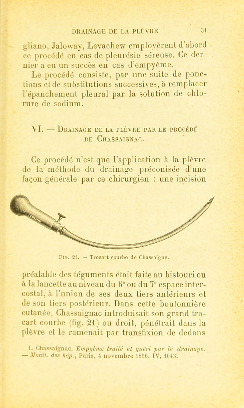 gliano, Jaloway, Levachew employèrent d'abord ce procédé en cas de pleurésie séreuse. Ce der- nier a eu un succès en cas d'empyème. Le procédé consiste, par une suite de ponc-- lions et de substitutions successives, à remplacer l'épancliement pleural par la solution de chlo- rure de sodium. YI. — Drainage de la plèvre par le procédé DE ChASSAIGNAC. Ce procédé n'est que l'application à la plèvre de la méthode du drainage préconisée d'une façon générale par ce chirurgien : une incision FiG. 21. — Trocart coui-be de Chassaigne. préalable des téguments était faite au bistouri ou à la lancette au niveau du 6° ou du 7° espace inter- costal, à l'union de ses deux tiers antérieurs et de son tiers postérieur. Dans cette boutonnière cutanée, Chassaignac introduisait son grand tro- cart courbe (fig. 21) ou droit, pénétrait dans la plèvre et le ramenait par transfixion de dedans 1. Chassai^ac. Empijème Irailé et rjiiéri par le drainayc. — Monil. des hop., Paris, 4 novembre ISilO, IV, 104:3.