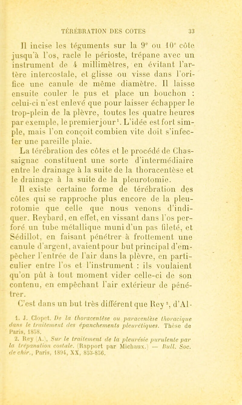 Il incise les téguments sur la 9 ou 10° cùle jusqu'à l'os, racle le périoste, trépane avec un instrument de 4 millimètres, en évitant l'ar- tère intercostale, et glisse ou visse clans Tori- fice une canule de môme diamètre. Il laisse ensuite couler le pus et place un bouchon : celui-ci n'est enlevé que pour laisser échapper le trop-plein de la plèvre, toutes les quatre heures par exemple, le premier jour'. L'idée est fort sim- ple, mais l'on conçoit combien vite doit s'infec- ter une pareille plaie. La lérébralion des côtes et le procédé de Chas- saignac constituent une sorte d'intermédiaire entre le drainage à la suite de la thoracentèse et le drainage à la suite de la pleurotomie. Il existe certaine forme de térébration des côtes qui se rapproche plus encore de la pleu- rotomie que celle que nous venons d'indi- quer. Reybard, en effet, en vissant dans l'os per- foré un tube métallique muni d'un pas fileté, et Sédillot, en faisant pénétrer à frottement une canule d'argent, avaientpour but principal d'em- pècher l'entrée de l'air dans la plèvre, en parti- culier entre l'os et l'instrument : ils voulaient qu'on pût à tout moment vider celle-ci de son contenu, en empêchant l'air extérieur de péné- trer. C'est dans un but très différent que Roy -, d'Al- 1. J. Clopot. De la. Ihoracenlèse ou paracenlèse thoracique dans le IrailemeiU des épanchemenls pleuvcliques. Thi'^se de l'aris, ISoS. 2. Rey A. , Sur le Irailemenl de la pleurésie purulenle par la Irépanalion costale. 'Rapjiort par Michaux.i — llull. Soc. dechir., Paris, )894, XX, 8;33-8.j6.