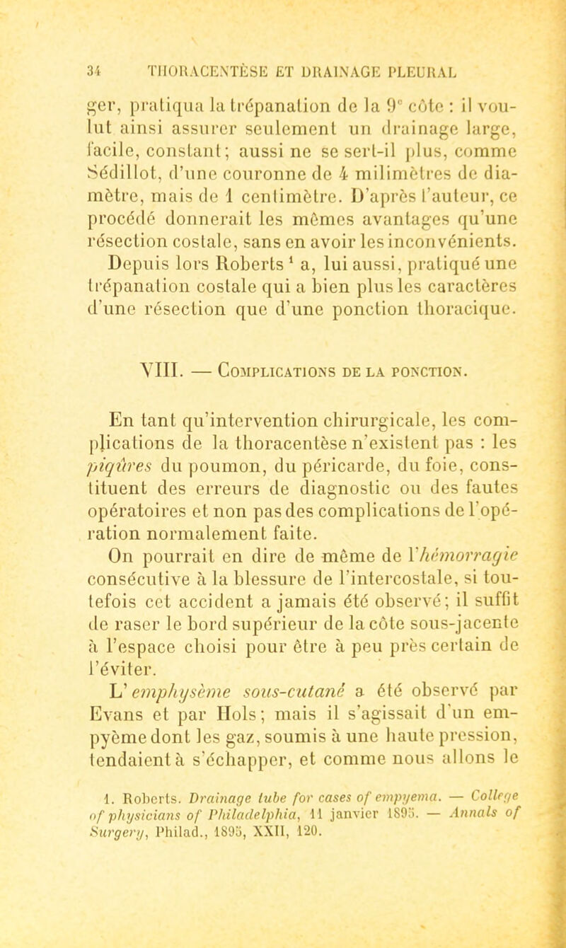 j^er, pratiqua la trépanation de la 9° côte : il vou- lut ainsi assurer seulement un drainage large, l'acile, constant; aussi ne se sert-il jilus, comme Sédillot, d'une couronne de 4 milimètres de dia- mètre, mais de 1 centimètre. D'après l'autour, ce procédé donnerait les mômes avantages qu'une résection costale, sans en avoir les inconvénients. Depuis lors Roberts ' a, lui aussi, pratiqué une trépanation costale qui a bien plus les caractères d'une résection que d'une ponction tlioracique. VIII. CoîrPLICATlONS DE LA PONCTION. En tant qu'intervention chirurgicale, les com- plications de la thoracentèse n'existent pas : les piqûres du poumon, du péricarde, du foie, cons- tituent des erreurs de diagnostic ou des fautes opératoires et non pas des complications de l'opé- ration normalement faite. On pourrait en dire de même de Y hémorragie consécutive à la blessure de l'intercostale, si tou- tefois cet accident a jamais été observé; il suffit de raser le bord supérieur de la côte sous-jacente à l'espace choisi pour être à peu près certain de l'éviter. emphysème sous-cutané a été observé par Evans et par Hols; mais il s'agissait d'un em- pyèmedont les gaz, soumis à une haute pression, tendaient à s'échapper, et comme nous allons le 1. Ro])crls. Drainage lube for cases of empyema. — Collef/e of physicians of Philadelphia, M janvier 1895. — Annals of Surgery, Philad., 1895, XXII, 120.