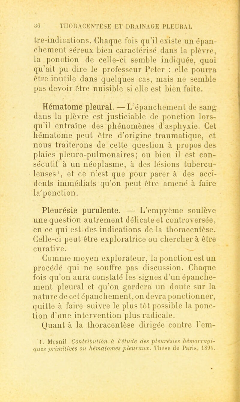 Ire-indications. Chaque fois qu'il existe un épan- chemenl séreux bien caraclérisd dans la plèvre, la ponction de celle-ci semble indiquée, quoi qu'ait pu dire le professeur Peter : elle pourra être inutile dans quelques cas, mais ne semble pas devoir être nuisible si elle est bien faite. Hématome pleural. —L'épanchement de sang dans la plèvre est justiciable de ponction lors- qu'il entraîne des phénomènes d'asphyxie. Cet hématome peut être d'origine traumatique, et nous traiterons de cette question à propos des plaies pleuro-pulmonaires; ou bien il est con- sécutif à un néoplasme, à des lésions tubercu- leuses % et ce n'est que pour parer à des acci- dents immédiats qu'on peut être amené à faire la'ponction. Pleurésie purulente. — L'empyème soulève une question autrement délicate et controversée, en ce qui est des indications de la thoracentèse. Celle-ci peut être exploratrice ou chercher à être curative. Comme moyen explorateur, la ponction est un procédé qui ne souffre pas discussion. Chaque fois qu'on aura constaté les signes d'un épanche- ment pleural et qu'on gardera un doute sur la nature de cet épanchenient, on devra ponctionner, quitte à faire suivre le plus tôt possible la ponc- tion d'une intervention plus radicale. Quant à la thoracentèse dirigée contre l'em- i. Mesnil Conlrihulion à l'étude des pleurésies hémorragi- ques primilives ou hémalomes pleuraux. Thèse de Paris, 1891.