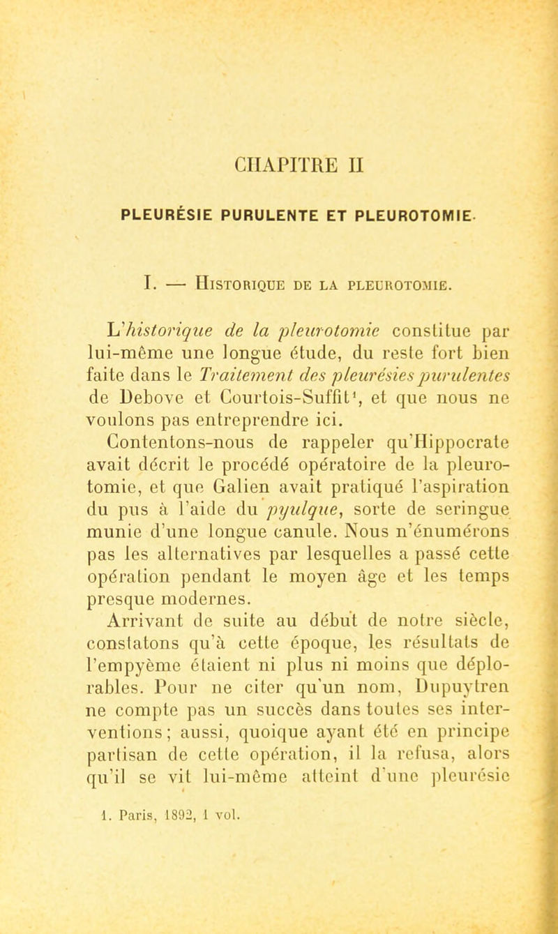 CHAPITRE II PLEURÉSIE PURULENTE ET PLEUROTOMIE- I. — Historique de la pleurotomië. Ij'historique de la pleurotomië constitue par lui-même une longue étude, du reste fort bien faite dans le Traitement des pleurésies purulentes de Debove et Courtois-Suffit', et que nous ne voulons pas entreprendre ici. Contentons-nous de rappeler qu'Hippocrate avait décrit le procédé opératoire de la pleuro- tomië, et que Galien avait pratiqué l'aspiration du pus à l'aide du prjulque, sorte de seringue munie d'une longue canule. Nous n'énumérons pas les alternatives par lesquelles a passé cette opération pendant le moyen âge et les temps presque modernes. Arrivant de suite au début de notre siècle, constatons qu'à cette époque, les résultats de l'empyème étaient ni plus ni moins que déplo- rables. Pour ne citer qu'un nom, Dupuytren ne compte pas un succès dans toutes ses inter- ventions ; aussi, quoique ayant été en principe partisan de cette opération, il la refusa, alors qu'il se vit lui-même atteint d'une pleurésie 1. Paris, 1892, 1 vol.