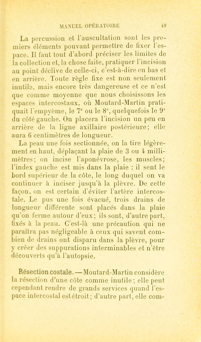 La percussion et rauscultalion sont les pre- miers éléments pouvant permettre de fixer l'es- pace. Il faut tout d'abord préciser les limites de la collection et, la chose faite, pratiquer J'incision au point déclive de celle-ci, c'est-à-dire en bas et en arrière. Toute règle fixe est non seulement inutile, mais encore très dangereuse et ce n'est que comme moyenne que nous choisissons les espaces intercostaux, où Moutard-Martin prati- quait l'empyème, le 7° ou le 8°, quelquefois le 9' du côté gauche. On placera l'incision un peu en arrière de la ligne axillaire postérieure; elle aura 6 centimètres de longueur. La peau une fois sectionnée, on la tire légère- ment en haut, déplaçant la plaie de 3 ou 4 milli- mètres; on incise l'aponévrose, les muscles; l'index gauche est mis dans la plaie : il sent le bord supérieur de la côte, le long duquel on va continuer à inciser jusqu'à la plèvre. De cette façon, on est certain d'éviter l'artère intercos- tale. Le pus une fois évacué, trois drains de longueur différente sont placés dans la plaie qu'on ferme autour d'eux; ils sont, d'autre part, fixés à la peau. C'est-là une précaution qui ne paraîtra pas négligeable à ceux qui savent com- bien de drains ont disparu dans la plèvre, pour y créer des suppurations interminables et n'être découverts qu'à l'autopsie. Résection costale. —Moutard-Martin considère la résection d'une côte comme inutile; elle peut cependant rendre de grands services quand l'es- pace intercostal est étroit; d'autre part, elle com-