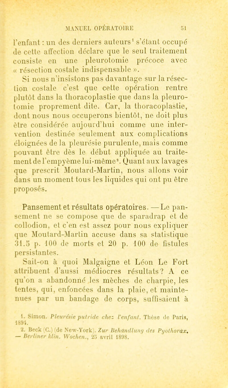 l'enfant : nn des derniers auteurs' s'étant occupé de cette affection de'clare que le seul traitement consiste en nne plenrotomie précoce avec « résection costale indispensable ». Si nous n'insistons pas davantage sur la résec- tion costale c'est que cette opération rentre plutôt dans la thoracoplastie que dans la pleuro- tomie proprement dite. Car, la thoracoplastie, dont nous nous occuperons bientôt, ne doit plus être considérée aujourd'hui comme une inter- vention destinée seulement aux complications éloignées de la pleurésie purulente, mais comme pouvant être dès le début appliquée au traite- ment de l'empyème lui-même^ Quant aux lavages que prescrit Moutard-Martin, nous allons voir dans un moment tous les liquides qui ont pu être proposés. Pansement et résultats opératoires. —Le pan- sement ne se compose que de sparadrap et de collodion, et c'en est assez pour nous expliquer que Moutard-Martin accuse dans sa statistique 31.3 p. 100 de morts et 20 p. 100 de fistules persistantes. Sait-on à quoi Malgaigne et Léon Le Fort attribuent d'aussi médiocres résultats? A ce qu'on a abandonné les mèches de charpie, les tentes, qui, enfoncées dans la plaie, et mainte- nues par un bandage de corps, suffisaient à 1. Simon. Pleurésie putride chez Venfunl. Thèse de Paris, 189i. 2. Beck (G.) (de New-York). Zur Behdndlunf/ des Pijolhorâx, — Derliner klin. Wochen., 2y avril 1898.