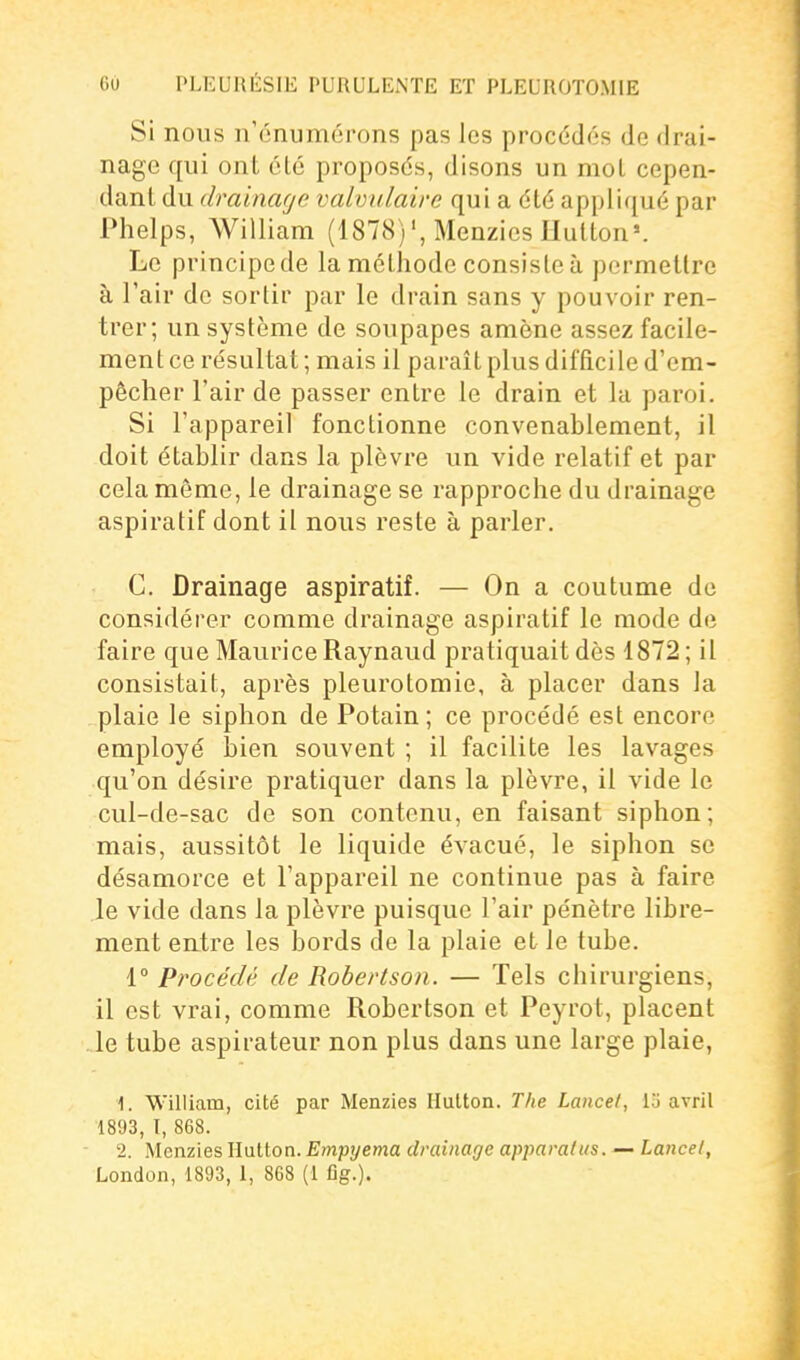 Si nous n'énumérons pas les procédés de drai- nage qui ont élé proposés, disons un mol cepen- dant du drainage valvulaire qui a élé appliqué par Phelps, William (1878)', Menzies Hulton». Le principe de la méthode consisle à permettre à l'air de sortir par le drain sans y pouvoir ren- trer; un système de soupapes amène assez facile- ment ce résultat; mais il paraît plus difficile d'em- pêcher l'air de passer entre le drain et la paroi. Si l'appareil fonctionne convenablement, il doit établir dans la plèvre un vide relatif et par cela même, le drainage se rapproche du drainage aspiratif dont il nous reste à parler. C. Drainage aspiratif. — On a coutume do considérer comme drainage aspiratif le mode de faire que Maurice Raynaud pratiquait dès 1872 ; il consistait, après pleurolomie, à placer dans la plaie le siphon de Potain ; ce procédé est encore employé bien souvent ; il facilite les lavages qu'on désire pratiquer dans la plèvre, il vide le cul-de-sac de son contenu, en faisant siphon; mais, aussitôt le liquide évacué, le siphon se désamorce et l'appareil ne continue pas à faire le vide dans la plèvre puisque l'air pénètre libre- ment entre les bords de la plaie et le tube. 1° Procédé de Robertson. — Tels chirurgiens, il est vrai, comme Robertson et Peyrot, placent le tube aspirateur non plus dans une large plaie, 1. William, cité par Menzies Ilulton. The Lance/, lo avril 1893, I, 868. 2. Menzies Ilutton. Empyema drainage apimralus. — Lancel, London, 1893, 1, 868 (1 ûg.).