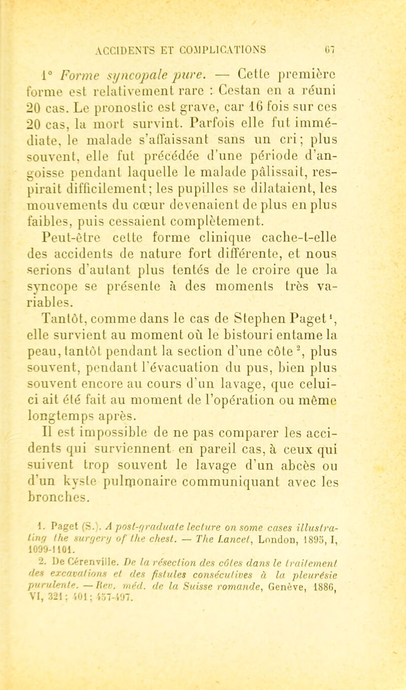 1° Forme sijncopale pure. — Cette première forme est relativement rare : Cestan en a réuni 20 cas. Le pronostic est grave, car 16 fois sur ces 20 cas, la mort survint. Parfois elle fut immé- diate, le malade s'affaissant sans un cri; plus souvent, elle fut précédée d'une période d'an- goisse pendant laquelle le malade pâlissait, res- pirait difficilement; les pupilles se dilataient, les mouvements du cœur devenaient de plus en plus faibles, puis cessaient complètement. Peut-être cette forme clinique cache-t-elle des accidents de nature fort différente, et nous serions d'autant plus tentés de le croire que la syncope se présente à des moments très va- riables. Tantôt, comme dans le cas de Stephen Paget', elle survient au moment oii le bistouri entame la peau, tantôt pendant la section d'une côte % plus souvent, pondant l'évacuation du pus, bien plus souvent encore au cours d'un lavage, que celui- ci ait été fait au moment de l'opération ou même longtemps après. Il est impossible de ne pas comparer les acci- dents qui surviennent en pareil cas, à ceux qui suivent trop souvent le lavage d'un abcès ou d'un kyste pulqionaire communiquant avec les bronches. \. Paget (S.). A posl-f/raduate lecliire on some cases illuslra- linrf the mrrjer;j of tlu: chest. — The Lance/, London, 189o, I, 1099-1101. 2. De Cérenville. De la résection des côles dans le Iraitemenl des excavations et des fistules consécutives à la pleurésie purulente, —hev. méd. de la Suisse romande, Genève, 188G, VI, 321: '.01; «7-497.