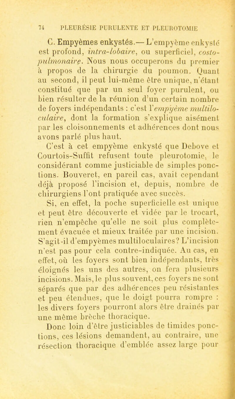 C. Empyèmes enkystés.— L'empyème enkysté est profond, intra-lobaire, ou superficiel, coslo- pulmonaire. Nous nous occuperons du pmmier à propos de la chirurgie du poumon. Quant au second, il peut lui-même être unique, n'étant constitué que par un seul foyer purulent, ou bien résulter de la réunion d'un certain nombre de foyers indépendants : c'est Vempyème multilo- culaire, dont la formation s'explique aisément par les cloisonnements et adhérences dont nous avons parlé plus haut. C'est à cet empyème enkysté que Debove et Courtois-Suffit refusent toute pleurotomie, le considérant comme justiciable de simples ponc- tions. Bouveret, en pareil cas, avait cependant déjà proposé l'incision et, depuis, nombre de chirurgiens l'ont pratiquée avec succès. Si, en effet, la poche superficielle est unique et peut être découverte et vidée par le trocart, rien n'empêche qu'elle ne soit plus complète- ment évacuée et mieux traitée par une incision. S'agit-il d'empyèmes multiloculaires? L'incision n'est pas pour cela contre-indiquée. Au cas, en effet, oii les foyers sont bien indépendants, très éloignés les uns des autres, on fera plusieurs incisions. Mais, le plus souvent, ces foyers ne sont séparés que par des adhérences peu résistantes et peu étendues, que le doigt pourra rompre : les divers foyers pourront alors être drainés par une même brèche thoracique. Donc loin d'être justiciables de timides ponc- tions, ces lésions demandent, au contraire, une résection thoracique d'emblée assez large pour