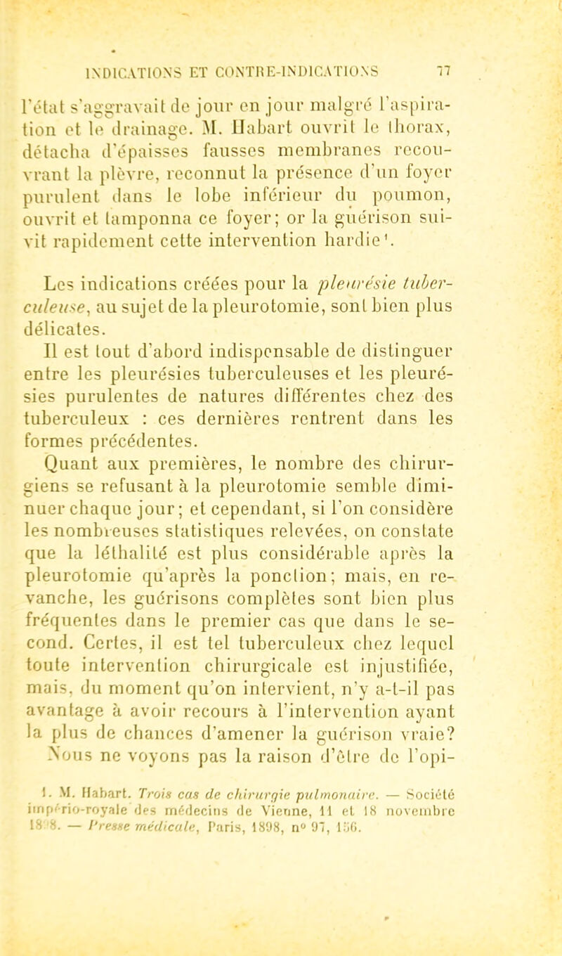 l'état s'aggravait de jour en jour malgré l'aspira- tion ot le drainage. M. Eabart ouvrit le thorax, détacha d'épaisses fausses membranes recou- vrant la plèvre, reconnut la présence d'un foyer purulent dans le lobe inférieur du poumon, ouvrit et tamponna ce foyer; or la guérison sui- vit rapidement cette intervention hardie'. Les indications créées pour la pleurésie tuher- culeii^e, au sujet de la pleurotomie, sont bien plus délicates. Il est tout d'abord indispensable de distinguer entre les pleurésies tuberculeuses et les pleuré- sies purulentes de natures différentes chez des tuberculeux : ces dernières rentrent dans les formes précédentes. Quant aux premières, le nombre des chirur- giens se refusant à la pleurotomie semble dimi- nuer chaque jour ; et cependant, si Ton considère les nombreuses statistiques relevées, on constate que la léthalilé est plus considérable après la pleurotomie qu'après la ponction; mais, en re- vanche, les guérisons complètes sont bien plus fréquentes dans le premier cas que dans le se- cond. Certes, il est tel tuberculeux chez lequel toute intervention chirurgicale est injustifiée, mais, du moment qu'on intervient, n'y a-l-il pas avantage à avoir recours à l'intervention ayant la plus de chances d'amener la guérison vraie? Nous ne voyons pas la raison d'être de l'opi- 1. .M. Habart. Tfois cas de chirurgie pulmonaire. — Société iinpf'rio-royale des médecins de Vienne, H et 18 novembre