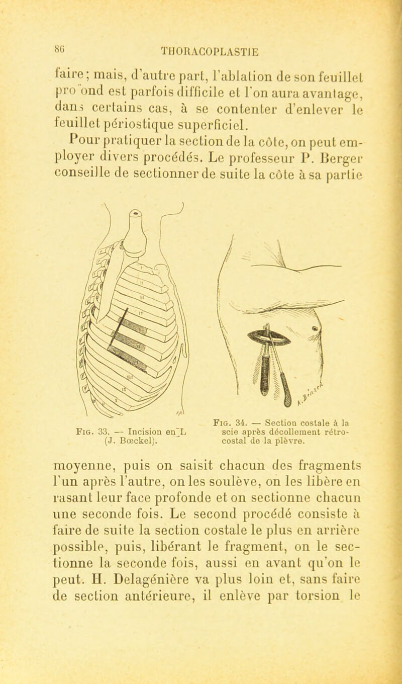 faire; mais, d'autre part, l'abialion de son feuillet pro bnd est parfois difficile et l'on aura avantage, dans certains cas, à se contenter d'enlever le feuillet pdriostique superficiel. Pour pratiquer la section de la côte, on peut em- ployer divers procéde's. Le professeur P. Berger conseille de sectionner de suite la côte à sa partie FlG. 33. — Incision en L (J. Bœckel). FiG. 34. — Section costale à la scie après décolleinent rétro- costal do la plèvre. moyenne, puis on saisit chacun des fragments l'un après l'autre, on les soulève, on les libère en rasant leur face profonde et on sectionne chacun une seconde fois. Le second procédé consiste à faire de suite la section costale le plus en arrière possible, puis, libérant le fragment, on le sec- tionne la seconde fois, aussi en avant qu'on le peut. H. Delagénière va plus loin et, sans faire de section antérieure, il enlève par torsion le